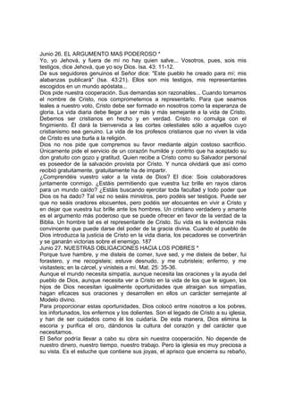 Junio 26. EL ARGUMENTO MAS PODEROSO * 
Yo, yo Jehová, y fuera de mí no hay quien salve... Vosotros, pues, sois mis 
testigos, dice Jehová, que yo soy Dios. Isa. 43: 11-12. 
De sus seguidores genuinos el Señor dice: "Este pueblo he creado para mí; mis 
alabanzas publicará" (Isa. 43:21). Ellos son mis testigos, mis representantes 
escogidos en un mundo apóstata... 
Dios pide nuestra cooperación. Sus demandas son razonables... Cuando tomamos 
el nombre de Cristo, nos comprometemos a representarlo. Para que seamos 
leales a nuestro voto, Cristo debe ser formado en nosotros como la esperanza de 
gloria. La vida diaria debe llegar a ser más y más semejante a la vida de Cristo. 
Debemos ser cristianos en hecho y en verdad. Cristo no comulga con el 
fingimiento. Él dará la bienvenida a las cortes celestiales sólo a aquellos cuyo 
cristianismo sea genuino. La vida de los profesos cristianos que no viven la vida 
de Cristo es una burla a la religión. 
Dios no nos pide que compremos su favor mediante algún costoso sacrificio. 
Únicamente pide el servicio de un corazón humilde y contrito que ha aceptado su 
don gratuito con gozo y gratitud. Quien recibe a Cristo como su Salvador personal 
es poseedor de la salvación provista por Cristo. Y nunca olvidará que así como 
recibió gratuitamente, gratuitamente ha de impartir. 
¿Comprendéis vuestro valor a la vista de Dios? El dice: Sois colaboradores 
juntamente conmigo. ¿Estáis permitiendo que vuestra luz brille en rayos claros 
para un mundo caído? ¿Estáis buscando ejercitar toda facultad y todo poder que 
Dios os ha dado? Tal vez no seáis ministros, pero podéis ser testigos. Puede ser 
que no seáis oradores elocuentes, pero podéis ser elocuentes en vivir a Cristo y 
en dejar que vuestra luz brille ante los hombres. Un cristiano verdadero y amante 
es el argumento más poderoso que se puede ofrecer en favor de la verdad de la 
Biblia. Un hombre tal es el representante de Cristo. Su vida es la evidencia más 
convincente que puede darse del poder de la gracia divina. Cuando el pueblo de 
Dios introduzca la justicia de Cristo en la vida diaria, los pecadores se convertirán 
y se ganarán victorias sobre el enemigo. 187 
Junio 27. NUESTRAS OBLIGACIONES HACIA LOS POBRES * 
Porque tuve hambre, y me disteis de comer, tuve sed, y me disteis de beber, fui 
forastero, y me recogisteis; estuve desnudo, y me cubristeis; enfermo, y me 
visitasteis; en la cárcel, y vinisteis a mí. Mat. 25: 35-36. 
Aunque el mundo necesita simpatía, aunque necesita las oraciones y la ayuda del 
pueblo de Dios, aunque necesita ver a Cristo en la vida de los que le siguen, los 
hijos de Dios necesitan igualmente oportunidades que atraigan sus simpatías, 
hagan eficaces sus oraciones y desarrollen en ellos un carácter semejante al 
Modelo divino. 
Para proporcionar estas oportunidades, Dios colocó entre nosotros a los pobres, 
los infortunados, los enfermos y los dolientes. Son el legado de Cristo a su iglesia, 
y han de ser cuidados como él los cuidaría. De esta manera, Dios elimina la 
escoria y purifica el oro, dándonos la cultura del corazón y del carácter que 
necesitamos. 
El Señor podría llevar a cabo su obra sin nuestra cooperación. No depende de 
nuestro dinero, nuestro tiempo, nuestro trabajo. Pero la iglesia es muy preciosa a 
su vista. Es el estuche que contiene sus joyas, el aprisco que encierra su rebaño, 
 