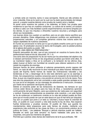 y anhela verla sin mancha, tacha ni cosa semejante. Siente por ella anhelos de 
amor indecible. Esta es la razón por la cual nos ha dado oportunidades de trabajar 
para él, y acepta nuestras labores como prueba de nuestro amor y lealtad. 
Al poner entre nosotros los pobres y los dolientes, el Señor nos prueba para 
revelarnos lo que hay en nuestros corazones. La cultura de la mente y el corazón 
se lleva a cabo con más facilidad cuando experimentamos una tierna simpatía por 
los demás, la que nos impulsa a ofrecerles nuestros recursos y privilegios para 
aliviar sus necesidades... 
Las buenas obras nos cuestan un sacrificio, pero es en este mismo sacrificio que 
proveen disciplina. Estas obligaciones nos producen conflicto con sentimientos y 
propensiones naturales, y al cumplirlas ganamos victoria tras victoria sobre los 
rasgos objetables de nuestros caracteres. 
El mundo se convencerá no tanto por lo que el púlpito enseña como por lo que la 
iglesia vive. El predicador anuncia la teoría del Evangelio, pero la piedad práctica 
de la iglesia demuestra su poder. 188 
Junio 28. UNA OBRA DE PREPARACIÓN * 
Estando persuadido de esto, que el que comenzó en vosotros la buena obra, la 
perfeccionará hasta el día de Jesucristo. Fil. 1: 6. 
Una seria obra de preparación ha de ser hecha por los adventistas del séptimo día 
si desean permanecer firmes en las angustiosas pruebas que tienen ante ellos. Si 
se mantienen leales a Dios en la confusión y la tentación de los últimos días, 
deben buscar al Señor con humildad de corazón para obtener sabiduría a fin de 
resistir los engaños de enemigo. 
Siempre hemos de tener presente el solemne pensamiento pronto regreso del 
Señor, en vista de ello reconocer la obra individual que debe hacerse. Mediante la 
ayuda del Espíritu Santo hemos de resistir las inclinaciones naturales y las 
tendencias al mal, y desarraigar de la vida todo elemento que no se asemeje a 
Cristo. Así prepararemos nuestros corazones para la recepción de la bendición de 
Dios, la que nos impartirá gracia y nos pondrá en armonía con la fe de Jesús. Para 
esa obra de preparación se le han concedido a este pueblo grandes ventajas en la 
luz que se le ha otorgado, en los mensajes de advertencia e instrucción, enviados 
por medio de la operación del Espíritu de Dios. 
Debido al creciente poder de las tentaciones de Satanás, los tiempos en que 
vivimos están llenos de peligro para los hijos de Dios, y necesitamos aprender 
continuamente del gran Maestro, para que podamos dar cada paso con seguridad 
y rectitud. Escenas extraordinarias se presentan ante nosotros, y en este tiempo 
se ha de evidenciar un testimonio viviente en la vida del profeso pueblo de Dios, 
para que el mundo pueda ver que en esta época en que el mal reina por doquiera, 
hay aún un pueblo que pone a un lado su voluntad y busca hacer la voluntad de 
Dios, un pueblo en cuyo corazón y vida está escrita la ley de Dios. Nos esperan 
fuertes tentaciones y pruebas severas. El pueblo de Dios que guarda los 
mandamientos debe prepararse para este tiempo de prueba, mediante una 
experiencia más profunda en las cosas de Dios y un conocimiento práctico de la 
justicia de Cristo... Las palabras "Buscad a Jehová mientras puede ser hallado, 
llamadle en tanto que está cercano" no fueron habladas sólo para los no 
creyentes, sino para los miembros de iglesia. 
Permitid que vuestras vidas diarias den testimonio de la fe que profesáis. 189 
 