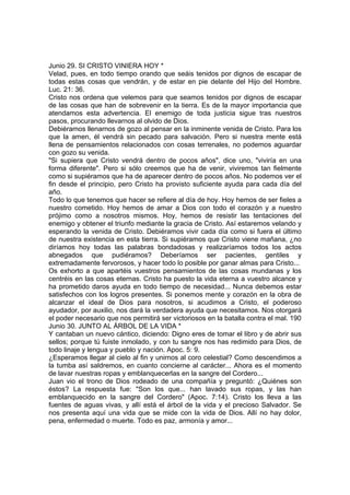 Junio 29. SI CRISTO VINIERA HOY * 
Velad, pues, en todo tiempo orando que seáis tenidos por dignos de escapar de 
todas estas cosas que vendrán, y de estar en pie delante del Hijo del Hombre. 
Luc. 21: 36. 
Cristo nos ordena que velemos para que seamos tenidos por dignos de escapar 
de las cosas que han de sobrevenir en la tierra. Es de la mayor importancia que 
atendamos esta advertencia. El enemigo de toda justicia sigue tras nuestros 
pasos, procurando llevarnos al olvido de Dios. 
Debiéramos llenarnos de gozo al pensar en la inminente venida de Cristo. Para los 
que la amen, él vendrá sin pecado para salvación. Pero si nuestra mente está 
llena de pensamientos relacionados con cosas terrenales, no podemos aguardar 
con gozo su venida. 
"Si supiera que Cristo vendrá dentro de pocos años", dice uno, "viviría en una 
forma diferente". Pero si sólo creemos que ha de venir, viviremos tan fielmente 
como si supiéramos que ha de aparecer dentro de pocos años. No podemos ver el 
fin desde el principio, pero Cristo ha provisto suficiente ayuda para cada día del 
año. 
Todo lo que tenemos que hacer se refiere al día de hoy. Hoy hemos de ser fieles a 
nuestro cometido. Hoy hemos de amar a Dios con todo el corazón y a nuestro 
prójimo como a nosotros mismos. Hoy, hemos de resistir las tentaciones del 
enemigo y obtener el triunfo mediante la gracia de Cristo. Así estaremos velando y 
esperando la venida de Cristo. Debiéramos vivir cada día como si fuera el último 
de nuestra existencia en esta tierra. Si supiéramos que Cristo viene mañana, ¿no 
diríamos hoy todas las palabras bondadosas y realizaríamos todos los actos 
abnegados que pudiéramos? Deberíamos ser pacientes, gentiles y 
extremadamente fervorosos, y hacer todo lo posible por ganar almas para Cristo... 
Os exhorto a que apartéis vuestros pensamientos de las cosas mundanas y los 
centréis en las cosas eternas. Cristo ha puesto la vida eterna a vuestro alcance y 
ha prometido daros ayuda en todo tiempo de necesidad... Nunca debemos estar 
satisfechos con los logros presentes. Si ponemos mente y corazón en la obra de 
alcanzar el ideal de Dios para nosotros, si acudimos a Cristo, el poderoso 
ayudador, por auxilio, nos dará la verdadera ayuda que necesitamos. Nos otorgará 
el poder necesario que nos permitirá ser victoriosos en la batalla contra el mal. 190 
Junio 30. JUNTO AL ÁRBOL DE LA VIDA * 
Y cantaban un nuevo cántico, diciendo: Digno eres de tomar el libro y de abrir sus 
sellos; porque tú fuiste inmolado, y con tu sangre nos has redimido para Dios, de 
todo linaje y lengua y pueblo y nación. Apoc. 5: 9. 
¿Esperamos llegar al cielo al fin y unirnos al coro celestial? Como descendimos a 
la tumba así saldremos, en cuanto concierne al carácter... Ahora es el momento 
de lavar nuestras ropas y emblanquecerlas en la sangre del Cordero... 
Juan vio el trono de Dios rodeado de una compañía y preguntó: ¿Quiénes son 
éstos? La respuesta fue: "Son los que... han lavado sus ropas, y las han 
emblanquecido en la sangre del Cordero" (Apoc. 7:14). Cristo los lleva a las 
fuentes de aguas vivas, y allí está el árbol de la vida y el precioso Salvador. Se 
nos presenta aquí una vida que se mide con la vida de Dios. Allí no hay dolor, 
pena, enfermedad o muerte. Todo es paz, armonía y amor... 
 