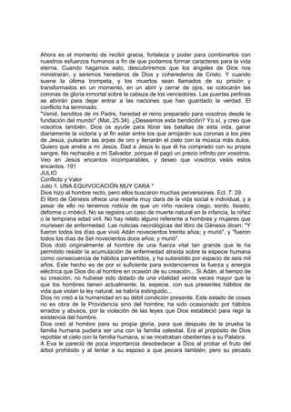 Ahora es el momento de recibir gracia, fortaleza y poder para combinarlos con 
nuestros esfuerzos humanos a fin de que podamos formar caracteres para la vida 
eterna. Cuando hagamos esto, descubriremos que los ángeles de Dios nos 
ministrarán, y seremos herederos de Dios y coherederos de Cristo. Y cuando 
suene la última trompeta, y los muertos sean llamados de su prisión y 
transformados en un momento, en un abrir y cerrar de ojos, se colocarán las 
coronas de gloria inmortal sobre la cabeza de los vencedores. Las puertas perlinas 
se abrirán para dejar entrar a las naciones que han guardado la verdad. El 
conflicto ha terminado. 
"Venid, benditos de mi Padre, heredad el reino preparado para vosotros desde la 
fundación del mundo" (Mat. 25:34). ¿Deseamos esta bendición? Yo sí, y creo que 
vosotros también. Dios os ayude para librar las batallas de esta vida, ganar 
diariamente la victoria y al fin estar entre los que arrojarán sus coronas a los pies 
de Jesús, pulsarán las arpas de oro y llenarán el cielo con la música más dulce. 
Quiero que améis a mi Jesús. Dad a Jesús lo que él ha comprado con su propia 
sangre. No rechacéis a mi Salvador, porque él pagó un precio infinito por vosotros. 
Veo en Jesús encantos incomparables, y deseo que vosotros veáis estos 
encantos. 191 
JULIO 
Conflicto y Valor 
Julio 1. UNA EQUIVOCACIÓN MUY CARA * 
Dios hizo al hombre recto, pero ellos buscaron muchas perversiones. Ecl. 7: 29. 
El libro de Génesis ofrece una reseña muy clara de la vida social e individual, y a 
pesar de ello no tenemos noticia de que un niño naciera ciego, sordo, lisiado, 
deforme o imbécil. No se registra un caso de muerte natural en la infancia, la niñez 
o la temprana edad viril. No hay relato alguno referente a hombres y mujeres que 
muriesen de enfermedad. Las noticias necrológicas del libro de Génesis dicen: "Y 
fueron todos los días que vivió Adán novecientos treinta años; y murió", y "fueron 
todos los días de Set novecientos doce años; y murió". 
Dios dotó originalmente al hombre de una fuerza vital tan grande que le ha 
permitido resistir la acumulación de enfermedad atraída sobre la especie humana 
como consecuencia de hábitos pervertidos, y ha subsistido por espacio de seis mil 
años. Este hecho es de por sí suficiente para evidenciarnos la fuerza y energía 
eléctrica que Dios dio al hombre en ocasión de su creación... Si Adán, al tiempo de 
su creación, no hubiese sido dotado de una vitalidad veinte veces mayor que la 
que los hombres tienen actualmente, la, especie, con sus presentes hábitos de 
vida que violan la ley natural, se habría extinguido... 
Dios no creó a la humanidad en su débil condición presente. Este estado de cosas 
no es obra de la Providencia sino del hombre; ha sido ocasionado por hábitos 
errados y abusos, por la violación de las leyes que Dios estableció para regir la 
existencia del hombre. 
Dios creó al hombre para su propia gloria, para que después de la prueba la 
familia humana pudiera ser una con la familia celestial. Era el propósito de Dios 
repoblar el cielo con la familia humana, si se mostraban obedientes a su Palabra. 
A Eva le pareció de poca importancia desobedecer a Dios al probar el fruto del 
árbol prohibido y al tentar a su esposo a que pecara también; pero su pecado 
 