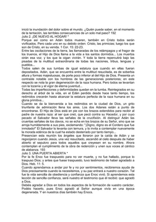 inició la inundación del dolor sobre el mundo. ¿Quién puede saber, en el momento 
de la tentación, las terribles consecuencias de un solo mal paso? 192 
Julio 2. ¡DE NUEVO AL HOGAR! * 
Porque así como en Adán todos mueren, también en Cristo todos serán 
vivificados. Pero cada uno en su debido orden: Cristo, las primicias; luego los que 
son de Cristo, en su venida. 1 Cor. 15: 22-23. 
Entre las oscilaciones de la tierra, las llamaradas de los relámpagos y el fragor de 
los truenos, el Hijo de Dios llama a la vida a los santos dormidos... Los muertos 
oirán esa voz; y los que la oigan vivirán. Y toda la tierra repercutirá bajo las 
pisadas de la multitud extraordinaria de todas las naciones, tribus, lenguas y 
pueblos... 
Todos salen de sus tumbas de igual estatura que cuando en ellas fueran 
depositados. Adán, que se encuentra entre la multitud resucitada, es de soberbia 
altura y formas majestuosas, de porte poco inferior al del Hijo de Dios. Presenta un 
contraste notable con los hombres de las generaciones posteriores; en este 
respecto se nota la gran degeneración de la raza humana. Pero todos se levantan 
con la lozanía y el vigor de eterna juventud... 
Todas las imperfecciones y deformidades quedan en la tumba. Reintegrados en su 
derecho al árbol de la vida, en el Edén perdido desde hace tanto tiempo, los 
redimidos crecerán hasta alcanzar la estatura perfecta de la raza humana en su 
gloria primitiva... 
Cuando se da la bienvenida a los redimidos en la ciudad de Dios, un grito 
triunfante de admiración llena los aires. Los dos Adanes están a punto de 
encontrarse. El Hijo de Dios está en pie con los brazos extendidos para recibir al 
padre de nuestra raza: al ser que creó, que pecó contra su Hacedor, y por cuyo 
pecado el Salvador lleva las señales de la crucifixión. Al distinguir Adán las 
cruentas señales de los clavos, no se echa en los brazos de su Señor, sino que se 
arroja humildemente a sus pies, exclamando: "¡Digno, digno es el Cordero que fue 
inmolado!" El Salvador lo levanta con ternura, y lo invita a contemplar nuevamente 
la morada edénica de la cual ha estado desterrado por tanto tiempo... 
Presencian esta reunión los ángeles que lloraron por la caída de Adán y se 
regocijaron cuando Jesús, una vez resucitado, ascendió al cielo después de haber 
abierto el sepulcro para todos aquellos que creyesen en su nombre. Ahora 
contemplan el cumplimiento de la obra de redención y unen sus voces al cántico 
de alabanza. 193 
Julio 3. UNA PUERTA ABIERTA * 
Por la fe Enoc fue traspuesto para no ver muerte, y no fue hallado, porque lo 
traspuso Dios; y antes que fuese traspuesto, tuvo testimonio de haber agradado a 
Dios. Heb. 11: 5. 
Cuando aprendamos a andar por fe y no por sentimientos, recibiremos ayuda de 
Dios precisamente cuando la necesitemos, y su paz entrará a nuestro corazón. Tal 
fue la vida sencilla de obediencia y confianza que Enoc vivió. Si aprendemos esta 
lección de sencilla confianza, será nuestro el testimonio que él recibió: que agradó 
a Dios. 
Debéis agradar a Dios en todos los aspectos de la formación de vuestro carácter. 
Podéis hacerlo, pues Enoc agradó al Señor aunque vivía en una época 
degenerada. Y en nuestros días también hay Enocs. 
 