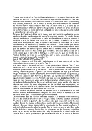 Durante trescientos años Enoc había estado buscando la pureza de corazón, a fin 
de estar en armonía con el cielo. Durante tres siglos había andado con Dios. Día 
tras día había anhelado una unión más íntima; la comunión se había vuelto más y 
más cercana, hasta que Dios lo tomó a sí mismo. El había estado en los umbrales 
del mundo eterno, había mediado tan sólo un paso entre él y la tierra de los 
bienaventurados; y ahora se abrieron los portales; el andar con Dios, practicado 
por tanto tiempo en la tierra, continuó, y él pasó por las puertas de la santa ciudad: 
el primer hombre en entrar allí. 
Teniendo la Palabra de Dios en la mano, todo ser humano, cualquiera sea su 
suerte en la vida, puede gozar del compañerismo que escoja.. Por medio de sus 
páginas puede tener comunión con lo mejor y más noble de la especie humana, y 
escuchar la voz del Eterno que habla con los hombres... Puede morar en esta 
tierra en la atmósfera del cielo, e impartir a los afligidos y tentados de la tierra 
pensamientos de esperanza y anhelos de santidad... como aquel que antaño 
anduvo con Dios, acercándose cada vez más al umbral del mundo eterno, hasta 
que los portales se abran y pueda entrar. No se sentirá como un extraño. Lo 
saludarán las voces de los santos que, invisibles, eran sus compañeros en la 
tierra, voces que él aprendió a distinguir y amar aquí. El que por medio de la 
Palabra de Dios ha vivido en compañerismo con el cielo, se sentirá como en su 
casa en medio de la compañía celestial. 194 
Julio 4. ADENTRO ESTARÁS SALVO * 
Dijo luego Jehová a Noé: Entra tú y toda tu casa en el arca; porque a ti he visto 
justo delante de mí en esta generación. Gén. 7: 1. 
Noé había seguido fielmente las instrucciones que había recibido de Dios. El arca 
se terminó en todos sus aspectos como Dios lo había mandado, y fue provista de 
alimentos para los hombres y las bestias. Y entonces el siervo de Dios dirigió su 
última y solemne súplica a la gente. Con anhelo indecible, les rogó que buscasen 
refugio mientras era posible encontrarlo. Nuevamente rechazaron sus palabras, y 
alzaron sus voces en son de burla y de mofa. De repente reinó el silencio entre 
aquella multitud escarnecedora. Animales de toda especie, desde los más feroces 
hasta los más mansos, se veían venir de las montañas y los bosques, y dirigirse 
tranquilamente hacia el arca. Se oyó un ruido como un fuerte viento, y he aquí los 
pájaros que venían de todas direcciones en tal cantidad que oscurecieron los 
cielos, y entraban en el arca en perfecto orden. Los animales obedecían la palabra 
de Dios, mientras que los hombres la desobedecían. 
Cuando vieron a las bestias venir de los bosques hacia la puerta del arca, y a Noé 
llevarlas adentro, habían resistido y negado por tanto tiempo el mensaje que Dios 
les había dado, que... su conciencia ya no reaccionaba. 
La misericordia dejó de suplicar a la raza culpable. Las bestias de los campos y 
las aves del aire habían entrado en su refugio. Noé y su familia estaban en el arca: 
"Y Jehová le cerró la puerta"... La maciza puerta, que no podían cerrar los que 
estaban dentro, fue puesta lentamente en su sitio por manos invisibles. Noé quedó 
adentro y los que habían desechado la misericordia de Dios quedaron afuera. El 
sello del cielo fue puesto sobre la puerta; Dios la había cerrado, y sólo Dios podía 
abrirla. Asimismo, cuando Cristo deje de interceder por los hombres culpables, 
antes de su venida en las nubes del cielo, la puerta de la misericordia será 
cerrada. Entonces la gracia divina ya no refrenará más a los impíos y Satanás 
 
