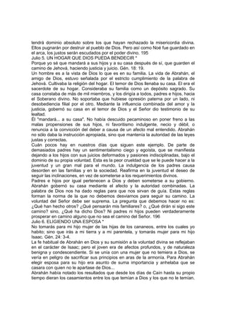 tendrá dominio absoluto sobre los que hayan rechazado la misericordia divina. 
Ellos pugnarán por destruir al pueblo de Dios. Pero así como Noé fue guardado en 
el arca, los justos serán escudados por el poder divino. 195 
Julio 5. UN HOGAR QUE DIOS PUEDA BENDECIR * 
Porque yo sé que mandará a sus hijos y a su casa después de sí, que guarden el 
camino de Jehová, haciendo justicia y juicio. Gén. 18: 19. 
Un hombre es a la vista de Dios lo que es en su familia. La vida de Abrahán, el 
amigo de Dios, estuvo señalada por el estricto cumplimiento de la palabra de 
Jehová. Cultivaba la religión del hogar. El temor de Dios llenaba su casa. El era el 
sacerdote de su hogar. Consideraba su familia como un depósito sagrado. Su 
casa constaba de más de mil miembros, y los dirigía a todos, padres e hijos, hacia 
el Soberano divino. No soportaba que hubiese opresión paterna por un lado, ni 
desobediencia filial por el otro. Mediante la influencia combinada del amor y la 
justicia, gobernó su casa en el temor de Dios y el Señor dio testimonio de su 
lealtad. 
Él "mandará... a su casa". No había descuido pecaminoso en poner freno a las 
malas propensiones de sus hijos, ni favoritismo indulgente, necio y débil, o 
renuncia a la convicción del deber a causa de un afecto mal entendido. Abrahán 
no sólo daba la instrucción apropiada, sino que mantenía la autoridad de las leyes 
justas y correctas. 
Cuán pocos hay en nuestros días que siguen este ejemplo. De parte de 
demasiados padres hay un sentimentalismo ciego y egoísta, que se manifiesta 
dejando a los hijos con sus juicios deformados y pasiones indisciplinadas, bajo el 
dominio de su propia voluntad. Esta es la peor crueldad que se le puede hacer a la 
juventud y un gran mal para el mundo. La indulgencia de los padres causa 
desorden en las familias y en la sociedad. Reafirma en la juventud el deseo de 
seguir las inclinaciones, en vez de someterse a los requerimientos divinos. 
Padres e hijos por igual pertenecen a Dios y deben someterse a su gobierno. 
Abrahán gobernó su casa mediante el afecto y la autoridad combinadas. La 
palabra de Dios nos ha dado reglas para que nos sirvan de guía. Estas reglas 
forman la norma de la que no debemos desviarnos para seguir su camino. La 
voluntad del Señor debe ser suprema. La pregunta que debemos hacer no es: 
¿Qué han hecho otros? ¿Qué pensarán mis familiares? o, ¿Qué dirán si sigo este 
camino? sino, ¿Qué ha dicho Dios? Ni padres ni hijos pueden verdaderamente 
prosperar en camino alguno que no sea el camino del Señor. 196 
Julio 6. ELIGIENDO UNA ESPOSA * 
No tomarás para mi hijo mujer de las hijas de los cananeos, entre los cuales yo 
habito; sino que irás a mi tierra y a mi parentela, y tomarás mujer para mi hijo 
Isaac. Gén. 24: 3-4. 
La fe habitual de Abrahán en Dios y su sumisión a la voluntad divina se reflejaban 
en el carácter de Isaac; pero el joven era de afectos profundos, y de naturaleza 
benigna y condescendiente. Si se unía con una mujer que no temiera a Dios, se 
vería en peligro de sacrificar sus principios en aras de la armonía. Para Abrahán 
elegir esposa para su hijo era asunto de suma importancia y anhelaba que se 
casara con quien no le apartase de Dios... 
Abrahán había notado los resultados que desde los días de Caín hasta su propio 
tiempo dieran los casamientos entre los que temían a Dios y los que no le temían. 
 
