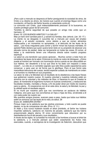 ¡Pero cuán a menudo se desprecia al Señor persiguiendo la sociedad de otros, de 
Cristo a su diestra es ahora, de manera que cuando el enemigo llegue como una 
inundación, el Espíritu del Señor levante un estandarte contra él. 
La comunión con Cristo, ¡qué indescriptiblemente preciosa! Si la buscamos, es 
nuestro privilegio gozar de tal comunión. 
Tendréis la eterna seguridad de que poseéis un amigo más unido que un 
hermano. 27 
Enero 19. LOS BUENOS HÁBITOS Y LA SALUD * 
Mas yo haré venir sanidad para ti, y sanaré tus heridas, dice Jehová. (Jer. 30: 17.) 
La mente no se desgasta ni sucumbe tan a menudo por causa del empleo 
diligente y el estudio constante, como debido a que se comen alimentos 
inadecuados y en momentos no apropiados, y al descuido de las leyes de la 
salud... Las horas irregulares para comer y dormir minan las fuerzas mentales. El 
apóstol Pablo declara que quien quiera tener éxito en su propósito de alcanzar una 
elevada norma de piedad, debe ser temperante en todas las cosas. El comer, el 
beber y la vestimenta tienen una influencia directa sobre nuestro progreso 
espiritual. 
La salud es una bendición que pocos aprecian... Muchos comen a toda hora sin 
considerar las leyes de la salud. Entonces la mente se cubre de lobreguez. ¿Cómo 
puede el hombre ser honrado con iluminación divina cuando es tan descuidado en 
sus hábitos, tan desatento a la luz que Dios le ha dado con respecto a estas 
cosas?... La vida es un cometido sagrado que sólo Dios puede capacitarnos para 
conservar, y para usar en tal forma que lo glorifique. Pero el que formó esta 
maravillosa estructura del cuerpo, tendrá especial cuidado de mantenerlo en orden 
sí el hombre no interfiere en sus propósitos. 
La salud, la vida y la felicidad son el resultado de la obediencia a las leyes físicas 
que gobiernan nuestro cuerpo. Si nuestra voluntad y nuestros métodos están en 
armonía con la voluntad y los métodos de Dios; si hacemos lo que al Creador le 
place, él mantendrá el organismo humano en buenas condiciones, y restaurará las 
facultades morales, mentales y físicas, a fin de poder obrar por medio de nosotros 
para su gloria... Si cooperamos con él en esta obra, la salud y la felicidad, la paz y 
la utilidad serán el resultado seguro. 
El no murió por nosotros para que nos convirtamos en esclavos de hábitos 
malignos, sino para que nos convirtamos en hijos e hijas de Dios, sirviéndole a él 
con cada poder de nuestro ser. 
Mis queridos amigos jóvenes, avancen paso a paso, hasta que todos sus hábitos 
estén en armonía con las leyes de la vida y la salud. 28 
Enero 20. SABIDURÍA DIVINA * 
Porque mejor es la sabiduría que las piedras preciosas; y todo cuanto se puede 
desear, no es de compararse con ella. (Prov. 8: 11.) 
Si Adán y Eva nunca hubieran tocado el árbol prohibido, el Señor les hubiera 
impartido sabiduría, sabiduría sin mancha de pecado, sabiduría que les habría 
proporcionado alegría eterna. El único conocimiento que obtuvieron por su 
desobediencia fue el del pecado y sus resultados... 
A través de los siglos, la curiosidad ha inducido a los hombres a buscar el árbol de 
la sabiduría, y a menudo piensan que están cosechando los frutos más 
esenciales, cuando, a semejanza de la investigación de Salomón, descubren que 
 