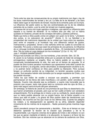 Tenía ante los ojos las consecuencias de su propio matrimonio con Agar y las de 
los lazos matrimoniales de Ismael y de Lot. La falta de fe de Abrahán y de Sara 
había dado lugar al nacimiento de Ismael, mezcla de la simiente justa con la impía. 
La influencia del padre sobre su hijo era contrarrestada por la de los idólatras 
parientes de su madre, y por la unión de Ismael con mujeres paganas... 
La esposa de Lot era una mujer egoísta e irreligiosa, que ejerció su influencia para 
separar a su marido de Abrahán. Si no hubiera sido por ella, Lot no habría 
quedado en Sodoma, privado de los consejos del sabio y piadoso patriarca... 
Nadie que tema a Dios puede unirse sin peligro con quien no le teme. "¿Andarán 
dos juntos, si no estuvieron de acuerdo?." (Amós 3: 3). La felicidad y la 
prosperidad del matrimonio dependen de la unidad que haya entre los esposos; 
pero entre el creyente y el incrédulo hay una diferencia radical de gustos, 
inclinaciones y propósitos. Sirven a dos señores entre los cuales la concordia es 
imposible. Por puros y rectos que sean los principios de una persona, la influencia 
de un cónyuge incrédulo tenderá a apartarla de Dios... El mandamiento del Señor 
dice: "No os unáis en yugo desigual con los incrédulos" (2 Cor. 6: 14). 197 
Julio 7. PODER GARANTIZADO * 
Porque has luchado con Dios y con los hombres, y has vencido. Gén. 32: 28. 
Si Jacob no se hubiese arrepentido antes por su pecado de tratar de conseguir la 
primogenitura mediante un engaño, Dios no habría podido oír su oración ni 
conservarle bondadosamente la vida. Así será en el tiempo de angustia. Si el 
pueblo de Dios tuviera pecados inconfesos que aparecieran ante ellos cuando los 
torturen el temor y la angustia, serían abrumados; la desesperación anularía su fe, 
y no podrían tener confianza en Dios para pedirle su liberación. Pero aunque 
tengan un profundo sentido de su indignidad, no tendrán pecados ocultos que 
revelar. Sus pecados habrán sido borrados por la sangre expiatoria de Cristo, y no 
los podrán recordar... 
Todos los que traten de ocultar o excusar sus pecados, y permitan que 
permanezcan en los libros del cielo inconfesos y sin perdón, serán vencidos por 
Satanás. Cuanto más elevada sea su profesión, y cuanto más honorable sea la 
posición que ocupen, tanto más grave será su conducta ante los ojos de Dios, y 
tanto más seguro será el triunfo del gran adversario. 
Sin embargo, la historia de Jacob es una promesa de que Dios no desechará a los 
que fueron arrastrados al pecado, pero que se han vuelto al Señor con verdadero 
arrepentimiento. Por la entrega de sí mismo y por su confiada fe, Jacob alcanzó lo 
que no había podido alcanzar con su propia fuerza. Así el Señor enseñó a su 
siervo que sólo el poder y la gracia de Dios podían darle las bendiciones que 
anhelaba. Así ocurrirá con los que vivan en los últimos días. Cuando los peligros 
los rodeen, y la desesperación se apodere de su alma, deberán depender 
únicamente de los méritos de la expiación... Nadie perecerá jamás mientras haga 
esto... 
Jacob prevaleció porque fue perseverante y decidido... Este es el tiempo en que 
debemos aprender la lección de la oración que prevalece y de la fe 
inquebrantable. Las mayores victorias de la iglesia de Cristo o del cristiano no son 
las que se ganan mediante el talento o la educación, la riqueza o el favor de los 
hombres. Son las victorias que se alcanzan en la cámara de audiencia con Dios, 
 