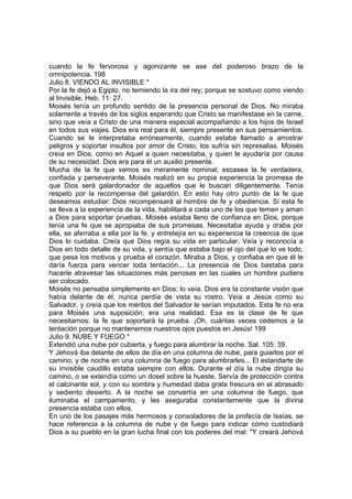 cuando la fe fervorosa y agonizante se ase del poderoso brazo de la 
omnipotencia. 198 
Julio 8. VIENDO AL INVISIBLE * 
Por la fe dejó a Egipto, no temiendo la ira del rey; porque se sostuvo como viendo 
al Invisible. Heb. 11: 27. 
Moisés tenía un profundo sentido de la presencia personal de Dios. No miraba 
solamente a través de los siglos esperando que Cristo se manifestase en la carne, 
sino que veía a Cristo de una manera especial acompañando a los hijos de Israel 
en todos sus viajes. Dios era real para él, siempre presente en sus pensamientos. 
Cuando se le interpretaba erróneamente, cuando estaba llamado a arrostrar 
peligros y soportar insultos por amor de Cristo, los sufría sin represalias. Moisés 
creía en Dios, como en Aquel a quien necesitaba, y quien le ayudaría por causa 
de su necesidad. Dios era para él un auxilio presente. 
Mucha de la fe que vemos es meramente nominal; escasea la fe verdadera, 
confiada y perseverante. Moisés realizó en su propia experiencia la promesa de 
que Dios será galardonador de aquellos que le buscan diligentemente. Tenía 
respeto por la recompensa del galardón. En esto hay otro punto de la fe que 
deseamos estudiar: Dios recompensará al hombre de fe y obediencia. Si esta fe 
se lleva a la experiencia de la vida, habilitará a cada uno de los que temen y aman 
a Dios para soportar pruebas. Moisés estaba lleno de confianza en Dios, porque 
tenía una fe que se apropiaba de sus promesas. Necesitaba ayuda y oraba por 
ella, se aferraba a ella por la fe, y entretejía en su experiencia la creencia de que 
Dios lo cuidaba. Creía que Dios regía su vida en particular. Veía y reconocía a 
Dios en todo detalle de su vida, y sentía que estaba bajo el ojo del que lo ve todo, 
que pesa los motivos y prueba el corazón. Miraba a Dios, y confiaba en que él le 
daría fuerza para vencer toda tentación... La presencia de Dios bastaba para 
hacerle atravesar las situaciones más penosas en las cuales un hombre pudiera 
ser colocado. 
Moisés no pensaba simplemente en Dios; lo veía. Dios era la constante visión que 
había delante de él; nunca perdía de vista su rostro. Veía a Jesús como su 
Salvador, y creía que los méritos del Salvador le serían imputados. Esta fe no era 
para Moisés una suposición; era una realidad. Esa es la clase de fe que 
necesitarnos: la fe que soportará la prueba. ¡Oh, cuántas veces cedemos a la 
tentación porque no mantenemos nuestros ojos puestos en Jesús! 199 
Julio 9. NUBE Y FUEGO * 
Extendió una nube por cubierta, y fuego para alumbrar la noche. Sal. 105: 39. 
Y Jehová iba delante de ellos de día en una columna de nube, para guiarlos por el 
camino; y de noche en una columna de fuego para alumbrarles... El estandarte de 
su invisible caudillo estaba siempre con ellos. Durante el día la nube dirigía su 
camino, o se extendía como un dosel sobre la hueste. Servía de protección contra 
el calcinante sol, y con su sombra y humedad daba grata frescura en el abrasado 
y sediento desierto. A la noche se convertía en una columna de fuego, que 
iluminaba el campamento, y les aseguraba constantemente que la divina 
presencia estaba con ellos. 
En uno de los pasajes más hermosos y consoladores de la profecía de Isaías, se 
hace referencia a la columna de nube y de fuego para indicar cómo custodiará 
Dios a su pueblo en la gran lucha final con los poderes del mal: "Y creará Jehová 
 