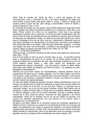 sobre toda la morada del monte de Sion, y sobre los lugares de sus 
convocaciones, nube y oscuridad de día, y de noche resplandor de fuego que 
eche llamas; porque sobre toda gloria habrá un dosel, y habrá un abrigo para 
sombra contra el calor del día, para refugio y escondedero contra el turbión y 
contra el aguacero" (Isa. 4: 5-6). 
En el tiempo de prueba que nos espera, Dios pondrá garantía de seguridad sobre 
todos aquellos que hayan guardado la palabra de su paciencia. Cristo dirá a sus 
fieles: "Anda, pueblo mío, entra en tus aposentos, cierra tras ti tus puertas; 
escóndete un poquito, por un momento, en tanto que pasa la indignación" (Isa. 26: 
20). El León de Judá, tan temible para los que rechazan su gracia, será el Cordero 
de Dios para los obedientes y fieles. La columna de nube que significa ira y terror 
para el transgresor de la ley de Dios, será luz, misericordia y liberación para los 
que hayan guardado sus mandamientos. El fuerte brazo que hiere a los rebeldes, 
será fuerte para librar a los leales. Cada fiel será ciertamente recogido. "Y enviará 
sus ángeles con gran voz de trompeta, y juntarán a sus escogidos, de los cuatro 
vientos, desde un extremo del cielo hasta el otro" (Mat. 24: 31). 200 
Julio 10. ¿POR QUE ESPERAR? * 
Subamos luego, y tomemos posesión de ella; porque más podremos nosotros que 
ellos. Núm. 13: 30. 
Fue la fe de Caleb en Dios la que le infundió valor, la que... le permitió ponerse 
firme y resueltamente de parte de la verdad. De la misma fuente excelsa, el 
poderoso General de los ejércitos del cielo, todo verdadero soldado de la cruz de 
Cristo debiera recibir fuerza y valor para vencer los obstáculos que 
frecuentemente parecen insalvables... Los que quieran cumplir su deber deben 
estar listos para hablar las palabras que Dios les indica, y no palabras de duda, 
desaliento y desesperación. 
Mientras los que dudan hablan de imposibilidades, mientras tiemblan ante el 
pensamiento de altos muros y fuertes gigantes, que los fieles Calebs, que tienen 
"otro espíritu", pasen al frente. La verdad de Dios, que trae salvación, se anunciará 
a la gente si los ministros y creyentes profesos no ponen una valla en su camino, 
como lo hicieron los espías desleales. 
En esta obra deben emplearse agentes humanos. Deben intensificarse el celo y la 
energía; los talentos que se están herrumbrando a causa de la inacción deben ser 
usados con poder en el servicio. La voz que dice: "Espera, no permitas que te 
impongan cargas", es la voz de los espías cobardes. Hacen falta Calebs que se 
apresuren a pasar al frente, jefes en Israel que con palabras valientes presenten 
un informe enérgico a favor de la acción inmediata. Cuando el pueblo egoísta, 
amante de lo fácil, presa de pánico, temeroso de altos gigantes y de muros 
inaccesibles, clame por la retirada, que la voz de los Calebs se escuche, aun 
cuando los cobardes permanezcan con sus piedras en las manos, listos a 
derribarlos por su fiel testimonio. 
Se llama a los fieles Calebs en un momento cuando los incrédulos desprecian la 
Palabra de Dios. Entonces es cuando han de permanecer firmes en el puesto del 
deber, sin ostentación y sin vacilar a causa de los vituperios. Los espías incrédulos 
estaban listos para destruir a Caleb. Este vio las piedras en las manos de los que 
habían llevado un informe falso, pero no se atemorizó; tenía un mensaje y lo daría. 
Aquellos que hoy son fieles a Dios manifestarán ese mismo espíritu. 201 
 