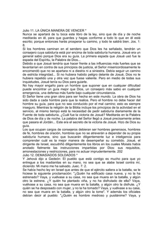 Julio 11. LA ÚNICA MANERA DE VENCER * 
Nunca se apartará de tu boca este libro de la ley, sino que de día y de noche 
meditarás en él, para que guardes y hagas conforme a todo lo que en él está 
escrito; porque entonces harás prosperar tu camino, y todo te saldrá bien. Jos. 1: 
8. 
Si los hombres caminan en el sendero que Dios les ha señalado, tendrán un 
consejero cuya sabiduría está por encima de toda sabiduría humana. Josué era un 
general sabio porque Dios era su guía. La primera espada que Josué usó fue la 
espada del Espíritu, la Palabra de Dios... 
Debido a que Josué tendría que hacer frente a las influencias más fuertes que se 
levantarían en contra de sus principios de justicia, el Señor misericordiosamente le 
encomendó que no se apartara ni a diestra ni a siniestra. Debía seguir un camino 
de estricta integridad... Si no hubiera habido peligro delante de Josué, Dios no le 
hubiera repetido una y otra vez que fuese valiente. Pero en medio de todas sus 
inquietudes, Josué tenía su Dios para guiarle. 
No hay mayor engaño para un hombre que suponer que en cualquier dificultad 
puede encontrar un guía mejor que Dios, un consejero más sabio en cualquier 
emergencia, una defensa más fuerte bajo cualquier circunstancia. 
El Señor tiene una gran obra para ser hecha en este mundo. La obra de Dios ha 
sido dada a cada hombre para que la realice. Pero el hombre no debe hacer del 
hombre su guía, para que no sea conducido por el mal camino; esto es siempre 
inseguro. Mientras la religión de la Biblia incluye los principios de la actividad en el 
servicio, al mismo tiempo está la necesidad de pedir sabiduría diariamente de la 
Fuente de toda sabiduría. ¿Cuál fue la victoria de Josué? Meditarás en la Palabra 
de Dios de día y de noche. La palabra del Señor llegó a Josué precisamente antes 
que pasara el Jordán... Este era el secreto de la victoria de Josué. Hizo de Dios su 
guía. 
Los que ocupan cargos de consejeros debieran ser hombres generosos, hombres 
de fe, hombres de oración, hombres que no se atreverán a depender de su propia 
sabiduría humana, sino que buscarán diligentemente luz e inteligencia para 
comprender cuál es la mejor manera de desempeñar su cometido. Josué, el 
dirigente de Israel, escudriñó diligentemente los libros en los cuales Moisés había 
anotado fielmente las instrucciones impartidas por Dios: sus requisitos, 
amonestaciones y restricciones, para no actuar imprudentemente. 202 
Julio 12. DEMASIADOS SOLDADOS * 
Y Jehová dijo a Gedeón: El pueblo que está contigo es mucho para que yo 
entregue a los madianitas en su mano, no sea que se alabe Israel contra mí, 
diciendo: Mi mano me ha salvado. Juec. 7: 2. 
Se había hecho ley en Israel que antes de que el ejército saliera a la batalla, se le 
hiciese la siguiente proclamación: "¿Quién ha edificado casa nueva, y no la ha 
estrenado? Vaya, y vuélvase a su casa, no sea que muera en la batalla, y algún 
otro la estrene. ¿Y quién ha plantado viña, y no ha disfrutado de ella? Vaya, 
vuélvase a su casa, no sea que muera en la batalla, y algún otro la disfrute. ¿Y 
quién se ha desposado con mujer, y no la ha tomado? Vaya, y vuélvase a su casa, 
no sea que muera en la batalla, y algún otro la tome". Y además los oficiales 
debían decir al pueblo: "¿Quién es hombre medroso y pusilánime? Vaya, y 
 