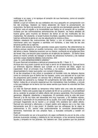 vuélvase a su casa, y no apoque el corazón de sus hermanos, como el corazón 
suyo" (Deut. 20: 5-8). 
Debido a que el número de sus soldados era muy pequeño en comparación con 
los del enemigo, Gedeón se había abstenido de hacer la proclamación de 
costumbre. Se llenó de asombro al oír que su ejército era demasiado grande. Pero 
el Señor veía el orgullo y la incredulidad que había en el corazón de su pueblo. 
Incitado por las conmovedoras exhortaciones de Gedeón, se había alistado de 
buena gana; pero muchos se llenaron de temor al ver las multitudes de los 
madianitas. No obstante, si Israel hubiera triunfado, aquellos mismos miedosos se 
habrían atribuido la gloria en vez de adjudicarle la victoria a Dios. 
Gedeón obedeció las instrucciones del Señor, y con el corazón oprimido vio 
marcharse para sus hogares a veintidós mil hombres, o sea más de las dos 
terceras partes de su ejército. 
El Señor está ansioso de hacer grandes cosas para nosotros. No obtendremos la 
victoria porque seamos un pueblo numeroso, sino mediante la entrega completa 
del alma a Jesús. Debemos avanzar con su fuerza, confiando en el poderoso Dios 
de Israel. Hay una lección para nosotros en el ejército de Gedeón... El Señor tiene 
ahora el mismo anhelo de trabajar a través de esfuerzos humanos y de realizar 
grandes cosas mediante débiles instrumentos. 203 
Julio 13. LAS GENERACIONES UNIDAS * 
El joven Samuel ministraba a Jehová en presencia de Elí. 1 Sam. 3: 1. 
Aunque era muy joven cuando se le trajo a servir en el tabernáculo, Samuel tenía 
ya entonces algunos deberes que cumplir en el servicio de Dios, según su 
capacidad. Eran al principio muy humildes, y no siempre agradables; pero los 
desempeñaba lo mejor que podía, con corazón dispuesto... 
Si se les enseñara a los niños a considerar el humilde ciclo de deberes diarios 
como la conducta que el Señor les ha trazado, como una escuela en la cual han 
de prepararse para prestar un servicio fiel y eficiente, ¡cuánto más agradable y 
honorable les parecería su trabajo! El cumplimiento de todo deber como para el 
Señor, rodea de un encanto especial aun los menesteres más humildes, y vincula 
a los que trabajan en la tierra con los seres santos que hacen la voluntad de Dios 
en el cielo. 
La vida de Samuel desde su temprana niñez había sido una vida de piedad y 
devoción. Había sido puesto bajo el cuidado de Elí en su juventud, y la amabilidad 
de su carácter le granjeó el cálido afecto del anciano sacerdote. Era bondadoso, 
generoso, diligente, obediente y respetuoso. El contraste entre la vida del joven 
Samuel y la de los hijos del sacerdote era muy marcado, y Elí hallaba reposo, 
consuelo y bendición en la presencia de su pupilo. Era cosa singular que entre el 
principal magistrado de la nación y un simple niño existiera tan cálido afecto. 
Samuel era servicial y afectuoso, y ningún padre amó alguna vez a su hijo más 
tiernamente que Elí a ese joven. A medida que los achaques de la vejez le 
sobrevenían a Elí, sentía más profundamente la conducta desanimadora, 
temeraria, licenciosa de sus propios hijos, y buscaba consuelo y sostén en 
Samuel. 
Cuán conmovedor es ver a la juventud y la vejez confiando la una en la otra, a los 
jóvenes buscando consejo y sabiduría en los ancianos, a los ancianos buscando 
ayuda y simpatía en los jóvenes. Así debiera ser. Dios quisiera que los jóvenes 
 