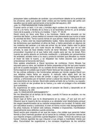 poseyesen tales cualidades de carácter, que encontraran deleite en la amistad de 
los ancianos, para que puedan estar unidos por los fuertes lazos del cariño con 
aquellos que se están aproximando a los bordes del sepulcro. 204 
Julio 14. PREPARÁNDOSE PARA DIRIGIR * 
Cuando venía un león, o un oso, y tomaba algún cordero de la manada, salía yo 
tras él, y lo hería, lo libraba de su boca y si se levantaba contra mí, yo le echaba 
mano de la quijada, y lo hería y lo mataba. 1 Sam. 17: 34-35. 
David crecía en favor ante Dios y los hombres. Había sido educado en los 
caminos del Señor, y ahora dedicó su corazón más plenamente que nunca a hacer 
la voluntad de Dios. Tenía nuevos temas en que pensar. Había estado en la corte 
del rey, y había visto las responsabilidades reales. Había descubierto algunas de 
las tentaciones que asediaban el alma de Saúl, y había penetrado en algunos de 
los misterios del carácter y el trato del primer rey de Israel. Había visto la gloria 
real ensombrecida por una nube oscura de tristeza, y sabía que en su vida 
privada, la casa de Saúl distaba mucho de tener felicidad. Todas estas cosas 
provocaban inquietud en el que había sido ungido para ser rey de Israel. Pero 
cuando se sentía absorto en profunda meditación, y atribulado por pensamientos 
de ansiedad, echaba mano a su arpa y producía acordes que elevaban su mente 
al Autor de todo lo bueno, y se disipaban las nubes oscuras que parecían 
entenebrecer el horizonte del futuro. 
Dios estaba enseñando a David lecciones de confianza. Como Moisés fue 
educado para su obra, así también el Señor preparaba al hijo de Isaí para hacerlo 
guía de su pueblo escogido. En su cuidado de los rebaños, aprendía a apreciar en 
forma especial el cuidado que el gran Pastor tiene por las ovejas de su prado. 
En las colinas solitarias y las hondonadas salvajes por donde vagaba David con 
sus rebaños había fieras en acecho. A menudo salía algún león de los 
bosquecillos que había al lado del Jordán, o algún oso de su madriguera en las 
colinas, y enfurecidos por el hambre venían a atacar los rebaños. De acuerdo con 
las costumbres de su tiempo, David sólo estaba armado de su honda y su cayado; 
pero no tardó en dar pruebas de su fuerza y su valor al proteger a los animales 
que custodiaba... 
Su experiencia en estos asuntos probó el corazón de David y desarrolló en él 
valor, fortaleza y fe. 205 
Julio 15. ENVEJECER AIROSAMENTE * 
No me deseches en el tiempo de la vejez; cuando mi fuerza se acabare, no me 
desampares. Sal. 71: 9. 
David rogó al Señor que no lo desamparara en su vejez. ¿Y por qué oró así? 
Observó que la mayoría de los ancianos a su alrededor eran desdichados porque 
los rasgos desafortunados de su carácter empeoraban con la edad. Si habían sido 
por naturaleza avaros y codiciosos, lo eran en forma mucho más desagradable en 
los años maduros. Si habían sido celosos, irritables e impacientes, manifestaban 
especialmente esos defectos cuando ancianos. 
David sentía gran angustia al ver que los reyes y los nobles que parecían haber 
temido a Dios mientras gozaban de la fuerza de su virilidad, se ponían celosos de 
sus mejores amigos y parientes cuando llegaban a viejos. Temían de continuo que 
fuesen motivos egoístas los que inducían a sus amigos a manifestar interés por 
ellos. Escuchaban las sugestiones y los consejos engañosos de los extraños 
 