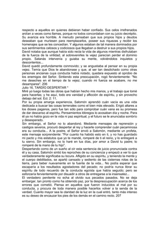 respecto a aquellos en quienes debieran haber confiado. Sus celos irrefrenados 
ardían a veces como llamas, porque no todos concordaban con su juicio decrépito. 
Su avaricia era horrible. A menudo pensaban que sus propios hijos y deudos 
deseaban que muriesen para reemplazarlos, poseer sus riquezas y recibir los 
homenajes que se les concedían. Y algunos estaban de tal manera dominados por 
sus sentimientos celosos y codiciosos que llegaban a destruir a sus propios hijos. 
David notaba que aunque había sido recta la vida de algunos mientras disfrutaban 
de la fuerza de la virilidad, al sobrevenirles la vejez parecían perder el dominio 
propio. Satanás intervenía y guiaba su mente, volviéndolos inquietos y 
descontentos... 
David quedó profundamente conmovido; y se angustiaba al pensar en su propia 
vejez. Temía que Dios le abandonase y que, al ser tan desdichado como otras 
personas ancianas cuya conducta había notado, quedara expuesto al oprobio de 
los enemigos del Señor. Sintiendo esta preocupación, rogó fervientemente: "No 
me deseches en el tiempo de la vejez; cuando mi fuerza se acabare, no me 
desampares". 206 
Julio 16. TARDÍO DESPERTAR * 
Miré yo luego todas las obras que habían hecho mis manos, y el trabajo que tomé 
para hacerlas; y he aquí, todo era vanidad y aflicción de espíritu, y sin provecho 
debajo del sol. Ecl. 2: 11. 
Por su propia amarga experiencia, Salomón aprendió cuán vacía es una vida 
dedicada a buscar las cosas terrenales como el bien más elevado. Erigió altares a 
los dioses paganos, pero fue tan sólo para comprobar cuán vana es su promesa 
de dar descanso al espíritu. Pensamientos lóbregos lo acosaban día y noche. Para 
él ya no había gozo en la vida ni paz espiritual, y el futuro se le anunciaba sombrío 
y desesperado. 
Sin embargo, el Señor no lo abandonó. Mediante mensajes de reprensión y 
castigos severos, procuró despertar al rey y hacerle comprender cuán pecaminosa 
era su conducta... A la postre, el Señor envió a Salomón, mediante un profeta, 
este mensaje sorprendente: "Por cuanto ha habido esto en ti, y no has guardado 
mi pacto y mis estatutos que yo te mandé, romperé de ti el reino, y lo entregaré a 
tu siervo. Sin embargo, no lo haré en tus días, por amor a David tu padre; lo 
romperé de la mano de tu hijo". 
Despertando como de un sueño al oír esta sentencia de juicio pronunciada contra 
él y su casa, Salomón sintió los reproches de su conciencia y empezó a ver lo que 
verdaderamente significaba su locura. Afligido en su espíritu, y teniendo la mente y 
el cuerpo debilitados, se apartó cansado y sediento de las cisternas rotas de la 
tierra, para beber nuevamente en la fuente de la vida... No podía esperar que 
escaparía a los resultados agostadores del pecado; no podría nunca librar su 
espíritu de todo recuerdo de la conducta egoísta que había seguido; pero se 
esforzaría fervientemente por disuadir a otros de entregarse a la insensatez... 
El verdadero penitente no echa al olvido sus pecados pasados. No se deja 
embargar, tan pronto como ha obtenido paz, por la despreocupación acerca de los 
errores que cometió. Piensa en aquellos que fueron inducidos al mal por su 
conducta, y procura de toda manera posible hacerlos volver a la senda de la 
verdad. Cuanto mayor sea la claridad de la luz en la cual entró, tanto más intenso 
es su deseo de encauzar los pies de los demás en el camino recto. 207 
 