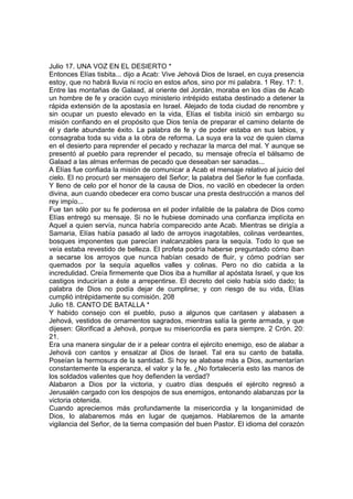 Julio 17. UNA VOZ EN EL DESIERTO * 
Entonces Elías tisbita... dijo a Acab: Vive Jehová Dios de Israel, en cuya presencia 
estoy, que no habrá lluvia ni rocío en estos años, sino por mi palabra. 1 Rey. 17: 1. 
Entre las montañas de Galaad, al oriente del Jordán, moraba en los días de Acab 
un hombre de fe y oración cuyo ministerio intrépido estaba destinado a detener la 
rápida extensión de la apostasía en Israel. Alejado de toda ciudad de renombre y 
sin ocupar un puesto elevado en la vida, Elías el tisbita inició sin embargo su 
misión confiando en el propósito que Dios tenía de preparar el camino delante de 
él y darle abundante éxito. La palabra de fe y de poder estaba en sus labios, y 
consagraba toda su vida a la obra de reforma. La suya era la voz de quien clama 
en el desierto para reprender el pecado y rechazar la marca del mal. Y aunque se 
presentó al pueblo para reprender el pecado, su mensaje ofrecía el bálsamo de 
Galaad a las almas enfermas de pecado que deseaban ser sanadas... 
A Elías fue confiada la misión de comunicar a Acab el mensaje relativo al juicio del 
cielo. El no procuró ser mensajero del Señor; la palabra del Señor le fue confiada. 
Y lleno de celo por el honor de la causa de Dios, no vaciló en obedecer la orden 
divina, aun cuando obedecer era como buscar una presta destrucción a manos del 
rey impío... 
Fue tan sólo por su fe poderosa en el poder infalible de la palabra de Dios como 
Elías entregó su mensaje. Si no le hubiese dominado una confianza implícita en 
Aquel a quien servía, nunca habría comparecido ante Acab. Mientras se dirigía a 
Samaria, Elías había pasado al lado de arroyos inagotables, colinas verdeantes, 
bosques imponentes que parecían inalcanzables para la sequía. Todo lo que se 
veía estaba revestido de belleza. El profeta podría haberse preguntado cómo iban 
a secarse los arroyos que nunca habían cesado de fluir, y cómo podrían ser 
quemados por la sequía aquellos valles y colinas. Pero no dio cabida a la 
incredulidad. Creía firmemente que Dios iba a humillar al apóstata Israel, y que los 
castigos inducirían a éste a arrepentirse. El decreto del cielo había sido dado; la 
palabra de Dios no podía dejar de cumplirse; y con riesgo de su vida, Elías 
cumplió intrépidamente su comisión. 208 
Julio 18. CANTO DE BATALLA * 
Y habido consejo con el pueblo, puso a algunos que cantasen y alabasen a 
Jehová, vestidos de ornamentos sagrados, mientras salía la gente armada, y que 
dijesen: Glorificad a Jehová, porque su misericordia es para siempre. 2 Crón. 20: 
21. 
Era una manera singular de ir a pelear contra el ejército enemigo, eso de alabar a 
Jehová con cantos y ensalzar al Dios de Israel. Tal era su canto de batalla. 
Poseían la hermosura de la santidad. Si hoy se alabase más a Dios, aumentarían 
constantemente la esperanza, el valor y la fe. ¿No fortalecería esto las manos de 
los soldados valientes que hoy defienden la verdad? 
Alabaron a Dios por la victoria, y cuatro días después el ejército regresó a 
Jerusalén cargado con los despojos de sus enemigos, entonando alabanzas por la 
victoria obtenida. 
Cuando apreciemos más profundamente la misericordia y la longanimidad de 
Dios, lo alabaremos más en lugar de quejamos. Hablaremos de la amante 
vigilancia del Señor, de la tierna compasión del buen Pastor. El idioma del corazón 
 