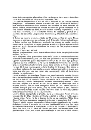 no serán la murmuración y la queja egoísta. La alabanza, como una corriente clara 
y que fluye, brotará de los verdaderos creyentes en Dios... 
¿Por qué no despertamos la voz del himno espiritual en los días de nuestro 
peregrinaje?... Necesitamos estudiar la Palabra de Dios, necesitamos meditar y 
orar. Entonces tendremos visión espiritual para discernir los atrios interiores del 
templo celestial. Percibiremos los acordes de acción de gracia entonados por el 
coro celestial alrededor del trono. Cuando Sión se levante y resplandezca, su luz 
será más penetrante, y se escucharán himnos de alabanza y gratitud en la 
asamblea de los santos. Las pequeñas desilusiones y dificultades se perderán de 
vista. 
El Señor es nuestro ayudador... Nadie confió jamás en Dios en vano. Nunca 
chasquea a quienes ponen su confianza en él. Si tan sólo hiciéramos la obra que 
el Señor quisiera que hiciésemos, siguiendo las pisadas de Jesús, nuestros 
corazones se convertirían en arpas sagradas, y cada uno de sus acordes emitiría 
alabanza y acción de gracias a Aquel que fue enviado por Dios a quitar el pecado 
del mundo. 209 
Julio 19. TODO EN EL ALTAR * 
Ninguno que poniendo su mano en el arado mira hacia atrás, es apto para el reino 
de Dios. Luc. 9: 62. 
No se nos pide a todos que sirvamos como sirvió Eliseo, ni somos todos invitados 
a vender cuanto tenemos; pero Dios nos pide que demos a su servicio el primer 
lugar en nuestra vida, que no dejemos transcurrir un día sin hacer algo que haga 
progresar su obra en la tierra. Él no espera de todos la misma clase de servicio. 
Uno puede ser llamado al ministerio en una tierra extraña; a otro se le pedirá tal 
vez que dé de sus recursos para sostener la obra del Evangelio. Dios acepta la 
ofrenda de cada uno. Lo que resulta necesario es la consagración de la vida y de 
todos sus intereses. Los que hagan esta consagración oirán el llamamiento 
celestial y lo obedecerán... 
Lo que al principio se requería de Eliseo no era una obra grande, pues los deberes 
comunes seguían constituyendo su disciplina. Se dice que derramaba agua sobre 
las manos de Elías, su maestro. Estaba dispuesto a hacer cualquier cosa que el 
Señor indicase, y a cada paso aprendía lecciones de humildad y servicio... La vida 
de Eliseo, después que se unió a Elías, no fue exenta de tentaciones. Tuvo él 
muchas pruebas; pero en toda emergencia confió en Dios. Estuvo tentado a 
recordar el hogar que había dejado, pero no prestó atención a esto. Habiendo 
puesto la mano al arado, estaba resuelto a no volver atrás, y a través de pruebas y 
tentaciones demostró que era fiel a su cometido... 
Mientras Eliseo acompañaba al profeta... su fe y su resolución fueron probadas 
una vez más. En Gilgal y también en Betel y en Jericó, el profeta le invitó a que se 
volviera atrás... Pero... no iba a dejarse desviar de su propósito... "Elías dijo a 
Eliseo: Pide lo que quieras que haga por ti, antes que yo sea quitado de ti". 
Eliseo no solicitó honores mundanales ni algún puesto, elevado entre los grandes 
de la tierra. Lo que él anhelaba era una gran medida del Espíritu que Dios había 
otorgado tan liberalmente al que estaba a punto de ser honrado por la traslación. 
Sabía que nada que no fuese el Espíritu que había descansado sobre Elías, 
podría hacerle idóneo para ocupar en Israel el lugar al cual Dios le había llamado; 
 