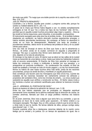 de modo que pidió: "Te ruego que una doble porción de tu espíritu sea sobre mí"(2 
Rey. 2:9). 210 
Julio 20. PROFETA RENUENTE * 
Levántate y ve a Nínive, aquella gran ciudad, y pregona contra ella; porque ha 
subido su maldad delante de mí. Jon. 1:2. 
A pesar de lo impía que Nínive había llegado a ser, no estaba completamente 
entregada al mal. El que "vio a todos los hijos de los hombres" (Sal. 33:13)... 
percibió que en aquella ciudad muchos procuraban algo mejor y superior... Dios se 
les reveló en forma inequívoca, para inducirlos, si era posible, a arrepentirse. 
El instrumento escogido para esta obra fue el profeta Jonás... Si el profeta hubiese 
obedecido sin vacilación, se habría ahorrado muchas experiencias amargas, y 
habría recibido abundantes bendiciones. Sin embargo, el Señor no abandonó a 
Jonás en su hora de desesperación. Mediante una serie de pruebas y 
providencias extrañas, debía revivir la confianza del profeta en Dios y en su poder 
infinito para salvar... 
Una vez más se encargó al siervo de Dios que fuera a dar la advertencia a 
Nínive... Al entrar Jonás en la ciudad, comenzó en seguida a pregonarle el 
mensaje: "De aquí a cuarenta días Nínive será destruida". Iba de una calle a la 
otra, dejando oír la nota de advertencia. 
El mensaje no fue dado en vano. El clamor que se elevó en las calles de la ciudad 
impía se transmitió de unos labios a otros, hasta que todos los habitantes hubieron 
oído el anuncio sorprendente. El Espíritu de Dios hizo penetrar el mensaje en 
todos los corazones, e indujo a multitudes a temblar por sus pecados, y a 
arrepentirse en profunda humillación... Su condenación fue evitada; el Dios de 
Israel fue exaltado y honrado en todo el mundo pagano, y su ley fue reverenciada. 
Nínive no habría de caer hasta muchos años más tarde, presa de las naciones 
circundantes, porque se olvidó de Dios y manifestó un orgullo jactancioso... 
Esto constituye una lección para los mensajeros que Dios envía hoy, cuando las 
ciudades de las naciones necesitan tan ciertamente conocer los atributos y 
propósitos del verdadero Dios, como los ninivitas de antaño... La única ciudad que 
subsistirá es aquella cuyo artífice y constructor es Dios... El Señor Jesús invita a 
los hombres a luchar con ambición santificada para obtener la herencia inmortal. 
211 
Julio 21. JEREMÍAS, EL PORTAVOZ DE DIOS * 
Bueno es esperar en silencio la salvación de Jehová. Lam. 3: 26. 
Entre los que habían esperado que se produjese un despertar espiritual 
permanente como resultado de la reforma realizada bajo la dirección de Josías, se 
contaba Jeremías, llamado por Dios al cargo profético mientras era todavía 
joven... 
En el joven Jeremías, Dios veía a alguien que sería fiel a su cometido, y que se 
destacaría en favor de lo recto contra gran oposición... El Señor ordenó a su 
mensajero escogido: "No digas: Soy un niño; porque a todo lo que te envíe irás tú, 
y dirás todo lo que te mande. No temas delante de ellos, porque contigo estoy 
para librarte" (Jer. 1: 7-8). 
Durante cuarenta años iba a destacarse Jeremías delante de la nación como 
testigo por la verdad y la justicia. En un tiempo de apostasía sin igual, iba a 
 