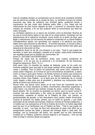 todo es completa vanidad, en comparación con la ciencia de la verdadera santidad 
que les abrirá los portales de la ciudad de Dios. La ambición humana ha estado 
buscando esa clase de sabiduría que brindará gloria, exaltación propia y 
supremacía. De ese modo obró Satanás sobre Adán y Eva, hasta que las 
restricciones de Dios fueron dejadas de lado, y comenzó su educación bajo el 
maestro de mentiras, a fin de que pudieran tener el conocimiento que Dios les 
había rehusado. 
La verdadera sabiduría es un tesoro tan duradero como la eternidad. Muchos de 
los que el mundo llama sabios lo son sólo en su propia estima. Contentos con las 
adquisiciones de la sabiduría mundanal, nunca entran en el jardín de Dios, para 
llegar a relacionarse con los tesoros de sabiduría contenidos en su Santa Palabra. 
Considerándose sabios, son ignorantes con respecto a la sabiduría que todos 
deben tener para alcanzar la vida eterna... El hombre ignorante, si conoce a Dios y 
a Jesucristo, tiene una sabiduría más duradera que la del hombre más sabio que 
desprecia la instrucción de Dios. 
La sabiduría divina ha de ser una lámpara a sus pies... Todo lo que pueda ser 
sacudido, lo será; pero arraigado y basado en la verdad, usted podrá mantenerse 
con aquellas cosas que no pueden ser conmovidas. 29 
Enero 21. ESTUDIE LAS ESCRITURAS * 
Porque las cosas que se escribieron antes, para nuestra enseñanza se 
escribieron, a fin de que por la paciencia y la consolación de las Escrituras, 
tengamos esperanza. (Rom. 15: 4.) 
Este santo Libro ha resistido los asaltos de Satanás, quien se ha unido con 
hombres malignos para que todo lo que tenga carácter divino resulte rodeado de 
nubes y tinieblas. Pero el Señor ha preservado este santo Libro, mediante su 
propio poder milagroso, en la forma en que lo encontramos actualmente, a saber, 
como un mapa o guía para mostrar a la familia humana el camino que conduce al 
cielo... Dios encomendó la preparación de su Palabra divinamente inspirada a 
hombres finitos. Esta Palabra... es el texto guía de los habitantes de un mundo 
caído, legado a ellos para que al estudiarlo y obedecer sus indicaciones nadie 
pierda el camino que conduce al cielo. 
Nunca hubo una época como ahora en la que fuera tan importante que los 
seguidores de Cristo estudiaran la Biblia. Encontramos influencias engañosas a 
todos lados y es esencial que recibáis consejo de Jesús, vuestro mejor Amigo... 
David declara: "En mi corazón he guardado tus dichos, para no pecar contra ti". 
Cuántos han sido traicionados y han caído en pecado debido a que no han 
comprendido, mediante el estudio de la Palabra de Dios, con oración, la 
pecaminosidad del pecado, ni han descubierto cómo podían resistir firmemente. 
Cuando la tentación los asalta, parece, que no están en guardia, y que están 
ignorantes de las trampas del enemigo. Estamos viviendo en tiempos peligrosos, y 
a medida que nos acerquemos al fin de la historia de la tierra, no habrá seguridad 
para los que no se familiarizan con la Palabra de Dios... Todo lo que pueda ser 
sacudido, lo será... Los hijos de Dios han alcanzado la parte más difícil de su 
peregrinación porque las redes y trampas del enemigo están a cada lado. Sin 
embargo, con la conducción del Señor, con aquello que ha sido claramente 
revelado en su Palabra, podemos caminar seguros y sin tropiezos... Una voz del 
cielo se dirige a nosotros desde sus páginas. 
 