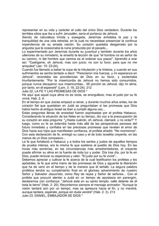 representar en su vida y carácter el culto del único Dios verdadero. Durante los 
terribles sitios que iba a sufrir Jerusalén, sería el portavoz de Jehová. 
Siendo de naturaleza tímida y sosegada, Jeremías anhelaba la paz y la 
tranquilidad de una vida retraída, en la cual no necesitase presenciar la continua 
impenitencia de su amada nación. Su corazón quedaba desgarrado por la 
angustia que le ocasionaba la ruina producida por el pecado... 
Lo experimentado por Jeremías durante su juventud y también durante los años 
ulteriores de su ministerio, le enseñó la lección de que "el hombre no es señor de 
su camino, ni del hombre que camina es el ordenar sus pasos". Aprendió a orar 
así: "Castígame, oh Jehová, mas con juicio; no con tu furor, para que no me 
aniquiles" (Jer. 10: 23-24). 
Cuando fue llamado a beber la copa de la tribulación y la tristeza, y cuando en sus 
sufrimientos se sentía tentado a decir: "Perecieron mis fuerzas, y mi esperanza en 
Jehová", recordaba las providencias de Dios en su favor, y exclamaba 
triunfantemente: "Por la misericordia de Jehová no hemos sido consumidos, 
porque nunca decayeron sus misericordias... Mi porción es Jehová, dijo mi alma; 
por tanto, en él esperaré" (Lam. 3: 18, 22-24). 212 
Julio 22. LA FE Y LAS PROMESAS DE DIOS * 
He aquí que aquel cuya alma no es recta, se enorgullece; mas el justo por su fe 
vivirá. Hab. 2. 4. 
En el tiempo en que Josías empezó a reinar, y durante muchos años antes, los de 
corazón fiel que quedaban en Judá se preguntaban si las promesas que Dios 
había hecho al antiguo Israel se iban a cumplir alguna vez... 
Estas preguntas llenas de ansiedad fueron expresadas por el profeta Habacuc. 
Considerando la situación de los fieles en su tiempo, dio voz a la preocupación de 
su corazón en esta pregunta: "¿Hasta cuándo, oh Jehová, clamaré, y no oirás?" Y 
luego, como su fe se extendía hasta más allá de las perspectivas penosas del 
futuro inmediato y confiaba en las preciosas promesas que revelan el amor de 
Dios hacia sus hijos que manifiestan confianza, el profeta añadió: "No moriremos". 
Con esta declaración de fe, entregó su caso y el de todo israelita creyente, en las 
manos de un Dios compasivo... 
La fe que fortaleció a Habacuc y a todos los santos y justos de aquellos tiempos 
de prueba intensa, era la misma fe que sostiene al pueblo de Dios hoy. En las 
horas más sombrías, en las circunstancias más amedrentadoras, el creyente 
puede afirmar su alma en la fuente de toda luz y poder. Día tras día, por la fe en 
Dios, puede renovar su esperanza y valor. "El justo por su fe vivirá"... 
Debemos apreciar y cultivar la fe acerca de la cual testificaron los profetas y los 
apóstoles, la fe que echa mano de las promesas de Dios y aguarda la liberación 
que ha de venir en el tiempo y de la manera que él señaló. La segura palabra 
profética tendrá su cumplimiento final en el glorioso advenimiento de nuestro 
Señor y Salvador Jesucristo, como Rey de reyes y Señor de señores... Con el 
profeta que procuró alentar a Judá en un tiempo de apostasía sin parangón, 
declaremos con confianza: "Jehová está en su santo templo; calle delante de él 
toda la tierra" (Hab. 2: 20). Recordemos siempre el mensaje animador: "Aunque la 
visión tardará aún por un tiempo, mas se apresura hacia el fin, y no mentirá; 
aunque tardare, espéralo, porque sin duda vendrá" (Hab. 2: 3). 213 
Julio 23. DANIEL, EMBAJADOR DE DIOS * 
 