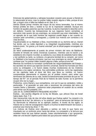 Entonces los gobernadores y sátrapas buscaban ocasión para acusar a Daniel en 
lo relacionado al reino; mas no podían hallar ocasión alguna o falta, porque él era 
fiel, y ningún vicio ni falta fue hallado en él. Dan. 6: 4. 
Siendo Daniel primer ministro del mayor de los reinos terrenales, fue al mismo 
tiempo profeta de Dios y recibió la luz de la inspiración celestial. Aunque era 
hombre de iguales pasiones que las nuestras, la pluma inspirada lo describe como 
sin defecto. Cuando las transacciones de sus negocios fueron sometidas al 
escrutinio más severo de sus enemigos, se comprobó que eran intachables. Fue 
un ejemplo de lo que todo hombre de negocios puede llegar a ser cuando su 
corazón está convertido y consagrado, y cuando sus motivos son correctos a la 
vista de Dios... 
Inquebrantable en su fidelidad a Dios, inconmovible en su dominio del yo, Daniel 
fue tenido, por su noble dignidad y su integridad inquebrantable, mientras era 
todavía joven, "en gracia y en buena voluntad" por el oficial pagano encargado de 
su caso... 
Se elevó aceleradamente al puesto de primer ministro del reino de Babilonia. 
Durante el reinado de varios monarcas sucesivos, mientras caía la nación y se 
establecía otro imperio mundial, su sabiduría y sus dotes de estadista fueron tales, 
y tan perfecto su tacto, su cortesía y la genuina bondad de su corazón, así como 
su fidelidad a los buenos principios, que aun sus enemigos se vieron obligados a 
confesar que "no podían hallar ocasión alguna o falta, porque él era fiel". 
Mientras los hombres lo honraban confiándole las responsabilidades del Estado y 
los secretos de reinos que ejercían dominio universal, Daniel fue honrado por Dios 
como su embajador, y le fueron dadas muchas revelaciones de los misterios 
referentes a los siglos venideros. Sus admirables profecías, como las registradas 
en los capítulos siete al doce del libro que lleva su nombre, no fueron 
comprendidas plenamente ni siquiera por el profeta mismo; pero antes que 
terminaran las labores de su vida, recibió la bienaventurada promesa de que en "el 
tiempo del fin" -en el período final de la historia de este mundo- se le permitiría 
ocupar otra vez su lugar... 
Podremos, como Daniel y sus compañeros, vivir por lo que es verdadero, noble y 
perdurable. Y al aprender en esta vida a reconocer los principios del reino de 
nuestro Señor y Salvador... podremos estar preparados en ocasión de su venida 
para entrar con él a poseerlo. 214 
Julio 24. EL CONOCIMIENTO REQUIERE ACCIÓN * 
Esdras... era escriba diligente en la ley de Moisés, que Jehová Dios de Israel 
había dado. Esd. 7: 6. 
Han transcurrido más de dos mil años desde que Esdras aplicó "su corazón a la 
búsqueda de la ley" de Jehová y a "su práctica", pero el transcurso del tiempo no 
ha disminuido la influencia de su ejemplo piadoso. A través de los siglos, la 
historia de su vida de consagración inspiró a muchos la determinación de buscar y 
practicar esa misma ley (Esd. 7: 10). 
Los motivos de Esdras eran elevados y santos; en todo lo que hacía era 
impulsado por un profundo amor hacia las almas. La compasión y la ternura que 
revelaba hacia los que habían pecado, fuese voluntariamente o por ignorancia, 
debe ser una lección objetiva para todos los que procuran realizar reformas"' 
 
