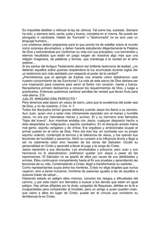 Es imposible debilitar o reforzar la ley de Jehová. Tal como fue, subsiste. Siempre 
ha sido, y siempre será, santa, justa y buena, completa en sí misma. No puede ser 
abrogada ni cambiada. Hablar de "honrarla" o "deshonrarla" no es sino usar un 
lenguaje humano... 
Los cristianos deben prepararse para lo que pronto ha de estallar sobre el mundo 
como sorpresa abrumadora, y deben hacerlo estudiando diligentemente la Palabra 
de Dios y esforzándose por conformar su vida con sus preceptos. Los tremendos y 
eternos resultados que están en juego exigen de nosotros algo más que una 
religión imaginaria, de palabras y formas, que mantenga a la verdad en el atrio 
exterior... 
Si los santos del Antiguo Testamento dieron tan brillante testimonio de lealtad, ¿no 
deberán aquellos sobre quienes resplandece la luz acumulada durante siglos dar 
un testimonio aún más señalado con respecto al poder de la verdad? 
¿Permitiremos que el ejemplo de Esdras nos enseñe cómo debiéramos usar 
nuestro conocimiento de las Escrituras? La vida de este siervo de Dios debiera ser 
una inspiración para nosotros para servir al Señor con corazón, mente y fuerza. 
Necesitamos primero dedicarnos a conocer los requerimientos de Dios, y luego a 
practicarlos. Entonces podremos sembrar semillas de verdad que lleven fruto para 
vida eterna. 215 
Julio 25. NINGUNO ERA PERFECTO * 
Pero tenemos este tesoro en vasos de barro, para que la excelencia del poder sea 
de Dios, y no de nosotros. 2 Cor. 4: 7. 
Todos los discípulos tenían graves defectos cuando Jesús los llamó a su servicio. 
Aun Juan, quien vino a estar más íntimamente asociado con el manso y humilde 
Jesús, no era por naturaleza manso y sumiso. El y su hermano eran llamados 
"hijos del trueno". Aun mientras andaba con Jesús, cualquier desprecio hecho a 
éste despertaba su indignación y espíritu combativo. En el discípulo amado había 
mal genio, espíritu vengativo y de crítica. Era orgulloso y ambicionaba ocupar el 
primer puesto en el reino de Dios. Pero día tras día, en contraste con su propio 
espíritu violento, contempló la ternura y la tolerancia de Jesús, y fue oyendo sus 
lecciones de humildad y paciencia. Abrió su corazón a la influencia divina y llegó a 
ser no solamente oidor sino hacedor de las obras del Salvador. Ocultó su 
personalidad en Cristo y aprendió a llevar el yugo y la carga de Cristo. 
Jesús reprendía a sus discípulos. Los amonestaba y precavía; pero Juan y sus 
hermanos no lo abandonaron; prefirieron quedar con Jesús a pesar de las 
reprensiones. El Salvador no se apartó de ellos por causa de sus debilidades y 
errores. Ellos continuaron compartiendo hasta el fin sus pruebas y aprendiendo las 
lecciones de su vida. Contemplando a Cristo, llegó a transformarse su carácter... 
Como representantes suyos entre los hombres, Cristo no elige ángeles que nunca 
cayeron, sino a seres humanos, hombres de pasiones iguales a las de aquellos a 
quienes tratan de salvar... 
Habiendo estado en peligro ellos mismos, conocen los riesgos y dificultades del 
camino, y por esta razón son llamados a buscar a los demás que están en igual 
peligro. Hay almas afligidas por la duda, cargadas de flaquezas, débiles en la fe e 
incapacitadas para comprender al Invisible; pero un amigo a quien pueden creer, 
que viene a ellos en lugar de Cristo, puede ser el vínculo que corrobore su 
temblorosa fe en Cristo. 
 