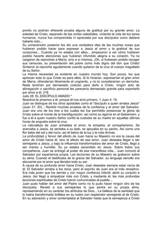 pronto no podrían ofrecerle prueba alguna de gratitud por su grande amor. La 
soledad de Cristo, separado de las cortes celestiales, viviendo la vida de los seres 
humanos, nunca fue comprendida ni apreciada por sus discípulos como debiera 
haberlo sido... 
Su comprensión posterior les dio una verdadera idea de las muchas cosas que 
hubieran podido hacer para expresar a Jesús el amor y la gratitud de sus 
corazones... Cuando ya no estaba con ellos... empezaron a ver cómo hubieran 
podido hacerle atenciones que hubieran infundido alegría a su corazón. Ya no 
cargaron de reproches a María, sino a sí mismos. ¡Oh, si hubiesen podido recoger 
sus censuras, su presentación del pobre como más digno del don que Cristo! 
Sintieron el reproche agudamente cuando quitaron de la cruz el cuerpo magullado 
de su Señor. 
La misma necesidad es evidente en nuestro mundo hoy. Son pocos, los que 
aprecian todo lo que Cristo es para ellos. Si lo hicieran, expresarían el gran amor 
de María, ofrendarían libremente el ungüento, y no lo considerarían un derroche. 
Nada tendrían por demasiado costoso para darlo a Cristo, ningún acto de 
abnegación o sacrificio personal les parecería demasiado grande para soportarlo 
por amor a él. 218 
Julio 28. EL DISCÍPULO AMADO * 
Nosotros le amamos a él, porque él nos amó primero. 1 Juan 4: 19. 
Juan se distingue de los otros apóstoles como el "discípulo a quien amaba Jesús" 
(Juan 21: 20)... Recibió muchas pruebas de la confianza y el amor del Salvador. 
Juan era uno de los tres a los cuales les fue permitido presenciar la gloria de 
Cristo sobre el monte de la transfiguración, así como su agonía en el Getsemaní, y 
fue a él a quien nuestro Señor confió la custodia de su madre en aquellas últimas 
horas de angustia sobre la cruz. 
La naturaleza de Juan anhelaba el amor, la simpatía, el compañerismo. Se 
acercaba a Jesús, se sentaba a su lado, se apoyaba en su pecho. Así como una 
flor bebe del sol y del rocío, así él bebía de la luz y la vida divinas. 
La profundidad y fervor del afecto de Juan hacia su Maestro no era la causa del 
amor de Cristo hacia él, sino el efecto de ese amor. Juan deseaba llegar a ser 
semejante a Jesús, y bajo la influencia transformadora del amor de Cristo, llegó a 
ser manso y humilde. Su yo estaba escondido en Jesús. Sobre todos sus 
compañeros, Juan se entregó al poder de esa maravillosa vida... Juan conoció al 
Salvador por experiencia propia. Las lecciones de su Maestro se grabaron sobre 
su alma. Cuando él testificaba de la gracia del Salvador, su lenguaje sencillo era 
elocuente por el amor que llenaba todo su ser. 
A causa de su profundo amor hacia Cristo, Juan deseaba siempre estar cerca de 
él. El Salvador amaba a los doce, pero el espíritu de Juan era el más receptivo. 
Era más joven que los demás y con mayor confianza infantil, abrió su corazón a 
Jesús. Así llegó a simpatizar más con Cristo, y mediante él, las más profundas 
lecciones espirituales de Cristo fueron comunicadas al pueblo... 
Juan pudo hablar del amor del Padre como no lo pudo hacer ningún otro de los 
discípulos. Reveló a sus semejantes lo que sentía en su propia alma, 
representando en su carácter los atributos de Dios... La belleza de la santidad que 
lo había transformado brillaba en su rostro con resplandor semejante al de Cristo. 
En su adoración y amor contemplaba al Salvador hasta que la semejanza a Cristo 
 