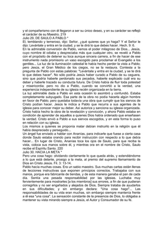 y el compañerismo con él llegaron a ser su único deseo, y en su carácter se reflejó 
el carácter de su Maestro. 219 
Julio 29. DE SAULO A PABLO * 
El, temblando y temeroso, dijo: Señor, ¿qué quieres que yo haga? Y el Señor le 
dijo: Levántate y entra en la ciudad, y se te dirá lo que debes hacer. Hech. 9: 6. 
En la admirable conversión de Pablo, vemos el poder milagroso de Dios... Jesús, 
cuyo nombre él odiaba y despreciaba más que cualquier otro, se reveló a Pablo 
con el propósito de detener su loca aunque sincera carrera, a fin de hacer de ese 
instrumento nada promisorio un vaso escogido para proclamar el Evangelio a los 
gentiles... La luz de la iluminación celestial le había hecho perder la vista a Pablo; 
pero Jesús, el Gran Médico de los ciegos, no se la restaura. Contesta a la 
pregunta de Pablo con estas palabras: "Levántate y entra en la ciudad, y se te dirá 
lo que debes hacer". No sólo podría Jesús haber curado a Pablo de su ceguera, 
sino que podría haberle perdonado sus pecados, haberle explicado cuál era su 
deber y haberle trazado su conducta futura. De Cristo había de fluir toda potestad 
y misericordia; pero no dio a Pablo, cuando se convirtió a la verdad, una 
experiencia independiente de su iglesia recién organizada en la tierra. 
La luz admirable dada a Pablo en esta ocasión lo asombró y confundió. Estaba 
completamente subyugado. Esa parte de la obra no podía hacerla algún hombre 
en favor de Pablo; pero quedaba todavía una obra que cumplir que los siervos de 
Cristo podían hacer. Jesús le indica a Pablo que recurra a sus agentes de la 
iglesia para conocer mejor su deber. Así autoriza y sanciona su iglesia organizada. 
Cristo había hecho la obra de la revelación y convicción, y ahora Pablo estaba en 
condición de aprender de aquellos a quienes Dios había ordenado que enseñasen 
la verdad. Cristo envió a Pablo a sus siervos escogidos, y en esta forma lo puso 
en relación con su iglesia, 
Los mismos a quienes se proponía matar debían instruirlo en la religión que él 
había despreciado y perseguido... 
Un ángel fue enviado a hablar con Ananías, para indicarle que fuese a cierta casa 
donde Saulo estaba orando para recibir instrucción con respecto a lo que debía 
hacer... En lugar de Cristo, Ananías toca los ojos de Saulo, para que reciba la 
vista, coloca sus manos sobre él, y mientras ora en el nombre de Cristo, Saulo 
recibe el Espíritu Santo. 220 
Julio 30. HACIA LA META * 
Pero una cosa hago: olvidando ciertamente lo que queda atrás, y extendiéndome 
a lo que está delante, prosigo a la meta, al premio del supremo llamamiento de 
Dios en Cristo Jesús. Fil. 3: 13-14. 
Pablo hacía muchas cosas. Era un sabio maestro. Sus muchas cartas están llenas 
de lecciones instructivas que exponen principios correctos. Trabajaba con sus 
manos, porque era fabricante de tiendas, y de esta manera ganaba el pan de cada 
día. Sentía una pesada responsabilidad por las iglesias. Luchaba muy 
fervientemente para mostrarles [a los miembros] sus errores, a fin de que pudieran 
corregirlos y no ser engañados y alejados de Dios. Siempre trataba de ayudarlos 
en sus dificultades; y sin embargo declara: "Una cosa hago"... Las 
responsabilidades de su vida eran muchas, sin embargo siempre mantenía frente 
a él esa "una cosa". La sensación constante de la presencia de Dios, lo obligaba a 
mantener su vista mirando siempre a Jesús, el Autor y Consumador de su fe. 
 