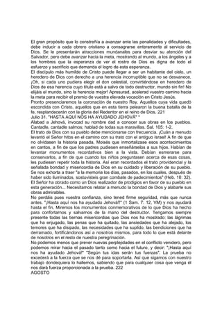 El gran propósito que lo constreñía a avanzar ante las penalidades y dificultades, 
debe inducir a cada obrero cristiano a consagrarse enteramente al servicio de 
Dios. Se le presentarán atracciones mundanales para desviar su atención del 
Salvador, pero debe avanzar hacia la meta, mostrando al mundo, a los ángeles y a 
los hombres que la esperanza de ver el rostro de Dios es digna de todo el 
esfuerzo y sacrificio que demanda el logro de esta esperanza. 
El discípulo más humilde de Cristo puede llegar a ser un habitante del cielo, un 
heredero de Dios con derecho a una herencia incorruptible que no se desvanece. 
¡Oh, si cada uno pudiera elegir el don celestial, convirtiéndose en heredero de 
Dios de esa herencia cuyo título está a salvo de todo destructor, mundo sin fin! No 
elijáis el mundo, sino la herencia mejor! Apresurad, acelerad vuestro camino hacia 
la meta para recibir el premio de vuestra elevada vocación en Cristo Jesús. 
Pronto presenciaremos la coronación de nuestro Rey. Aquellos cuya vida quedó 
escondida con Cristo, aquellos que en esta tierra pelearon la buena batalla de la 
fe, resplandecerán con la gloria del Redentor en el reino de Dios. 221 
Julio 31. "HASTA AQUÍ NOS HA AYUDADO JEHOVÁ" * 
Alabad a Jehová, invocad su nombre dad a conocer sus obras en los pueblos. 
Cantadle, cantadle salmos; hablad de todas sus maravillas. Sal. 105: 1-2. 
El trato de Dios con su pueblo debe mencionarse con frecuencia. ¡Cuán a menudo 
levantó el Señor hitos en el camino con su trato con el antiguo Israel! A fin de que 
no olvidasen la historia pasada, Moisés que inmortalizase esos acontecimientos 
en cantos, a fin de que los padres pudiesen enseñárselos a sus hijos. Habían de 
levantar monumentos recordativos bien a la vista. Debían esmerarse para 
conservarlos, a fin de que cuando los niños preguntasen acerca de esas cosas, 
les pudiesen repetir toda la historia. Así eran recordados el trato providencial y la 
señalada bondad y misericordia de Dios en su cuidado y liberación de su pueblo. 
Se nos exhorta a traer "a la memoria los días, pasados, en los cuales, después de 
haber sido iluminados, sostuvisteis gran combate de padecimientos" (Heb. 10: 32). 
El Señor ha obrado como un Dios realizador de prodigios en favor de su pueblo en 
esta generación... Necesitamos relatar a menudo la bondad de Dios y alabarle sus 
obras admirables. 
No perdáis pues vuestra confianza, sino tened firme seguridad, más que nunca 
antes. "¡Hasta aquí nos ha ayudado Jehová!!" (1 Sam. 7: 12, VM) y nos ayudará 
hasta el fin. Miremos los monumentos conmemorativos de lo que Dios ha hecho 
para confortarnos y salvarnos de la mano del destructor. Tengamos siempre 
presente todas las tiernas misericordias que Dios nos ha mostrado: las lágrimas 
que ha enjugado, las penas que ha quitado, las ansiedades que ha alejado, los 
temores que ha disipado, las necesidades que ha suplido, las bendiciones que ha 
derramado, fortificándonos así a nosotros mismos, para todo lo que está delante 
de nosotros en el resto de nuestra peregrinación. 
No podemos menos que prever nuevas perplejidades en el conflicto venidero, pero 
podemos mirar hacia el pasado tanto como hacia el futuro, y decir: "¡Hasta aquí 
nos ha ayudado Jehová!" "Según tus idas serán tus fuerzas". La prueba no 
excederá a la fuerza que se nos dé para soportarla. Así que sigamos con nuestro 
trabajo dondequiera lo hallemos, sabiendo que para cualquier cosa que venga él 
nos dará fuerza proporcionada a la prueba. 222 
AGOSTO 
 