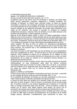 La Maravillosa Gracia de Dios 
Agosto 1. EL REINO DE DIOS EN EL CORAZÓN * 
He aquí el reino de Dios está entre vosotros. Luc. 17: 21. 
El gobierno bajo el cual Jesús vivía era corrompido y opresivo; por todos lados 
había abusos clamorosos: extorsión, intolerancia y crueldad insultante. Sin 
embargo, el Salvador no intentó hacer reformas civiles, no atacó los abusos 
nacionales ni condenó a los enemigos nacionales. No intervino en la autoridad ni 
en la administración de los que estaban en el poder. El que era nuestro ejemplo se 
mantuvo alejado de los gobiernos terrenales. No porque fuese indiferente a los 
males de los hombres, sino porque el remedio no consistía en medidas 
simplemente humanas y externas. Para ser eficiente, la cura debía alcanzar a los 
hombres individualmente, y debía regenerar el corazón. 
Algunos de los fariseos habían venido a Jesús y le habían preguntado "cuándo 
había de venir el reino de Dios". Habían pasado más de tres años desde que Juan 
el Bautista diera el mensaje que a manera de toque de trompeta había repercutido 
por el país: "Arrepentíos, porque el reino de los cielos se ha acercado" (Mat. 3: 2). 
Y sin embargo los fariseos no veían señal alguna del establecimiento del reino... 
Jesús contestó: "El reino de Dios no vendrá con advertencia [manifestación 
exterior, VM], ni dirán: Helo aquí, o helo allí; porque he aquí el reino de Dios está 
entre vosotros". No busquéis aquí o allí manifestaciones de poder terrenal que 
señalen su comienzo. 
Las obras de Cristo no sólo declaraban que era el Mesías sino que manifestaban 
cómo iba a establecerse su reino... El reino de Dios no viene con manifestaciones 
externas. Viene mediante la dulzura de la inspiración de su Palabra, la obra 
interior de su Espíritu, y la comunión del alma con Aquel que es su vida. La mayor 
demostración de su poder se advierte en la naturaleza humana llevada a la 
perfección del carácter de Dios... 
Cuando Dios dio a su Hijo a nuestro mundo, dotó a los seres humanos de riquezas 
imperecederas, en cuya comparación nada valen los tesoros humanos 
acumulados desde que el mundo es mundo. Cristo vino a la tierra, y se presentó 
ante los hombres con el atesorado amor de la eternidad, y este es el tesoro que, 
por medio de nuestra unión con él, hemos de recibir para manifestarlo y 
distribuirlo. 223 
Agosto 2. COMO LA LEVADURA * 
El reino de los cielos es semejante a la levadura que tomó una mujer, y escondió 
en tres medidas de harina, hasta que todo fue leudado. Mat. 13: 33. 
En la parábola del Salvador la levadura se usa para representar el reino de los 
cielos. Ilustra el poder vivificante y asimilador de la gracia de Dios... 
La gracia de Dios debe ser recibida por el pecador antes que pueda ser hecho 
apto para el reino de gloria. Toda la cultura y la educación que el mundo puede 
dar, no podrán convertir a una criatura degradada por el pecado en un hijo del 
cielo. La energía renovadora debe venir de Dios... Como la levadura, cuando se 
mezcla con la harina, obra desde adentro hacia afuera, tal ocurre con la 
renovación del corazón que la gracia de Dios produce para transformar la vida... 
La levadura escondida en la harina trabaja en forma invisible para hacer que toda 
la masa se halle bajo el proceso del leudamiento; así la levadura de la verdad 
trabaja secreta, silenciosa, invariablemente para transformar el alma. Las 
 