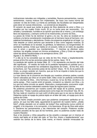 inclinaciones naturales son mitigadas y sometidas. Nuevos pensamientos, nuevos 
sentimientos, nuevos motivos son implantados. Se traza una nueva norma del 
carácter: la vida de Cristo. La mente es cambiada; las facultades son despertadas 
para obrar en nuevas direcciones... La conciencia se despierta... 
El corazón de aquel que recibe la gracia de Dios desborda de amor a Dios y a 
aquellos por los cuales Cristo murió. El yo no lucha para ser reconocido... Es 
amable y considerado, humilde en la opinión que tiene de sí mismo, y sin embargo 
lleno de esperanza, y siempre confía en la misericordia y el amor de Dios... 
La gracia de Cristo ha de dominar el genio y la voz. Su obra se revelará en la 
cortesía y la tierna consideración mostradas por el hermano hacia el hermano, con 
palabras bondadosas y alentadoras. Existe una presencia angelical en el hogar. La 
vida despide un dulce perfume que asciende a Dios como sagrado incienso. El 
amor se manifiesta en la bondad, la gentileza, la tolerancia y la longanimidad. El 
semblante cambia. Cristo que habita en el corazón, brilla en el rostro de aquellos 
que le aman y guardan sus mandamientos... Y mientras se efectúan estos 
cambios, los ángeles rompen en himnos arrobadores, y Dios y Cristo se regocijan 
sobre las almas transformadas a la semejanza divina. 224 
Agosto 3. EL MANTO REAL * 
Y a ella se le ha concedido que se vista de lino fino, limpio y resplandeciente; 
porque el lino fino es las acciones justas de los santos. Apoc. 19: 8. 
La parábola del vestido de bodas (Mat. 22: 1-14) representa una lección del más 
alto significado... El vestido de boda de la parábola representa el carácter puro y 
sin mancha que poseerán los verdaderos seguidores de Cristo... El lino fino, dice 
la Escritura, son "las acciones justas de los santos" (Apoc. 19: 8). Es la justicia de 
Cristo, su propio carácter sin mancha, que por la fe se imparte a todos los que lo 
reciben como Salvador personal. 
La ropa blanca de la inocencia era llevada por nuestros primeros padres cuando 
fueron colocados por Dios en el santo Edén. Ellos vivían en perfecta conformidad 
con la voluntad de Dios... Una hermosa y suave luz, la luz de Dios, envolvía a la 
santa pareja... Pero cuando entró el pecado, rompieron su relación con Dios, y la 
luz que los había circuido se apartó. Desnudos y avergonzados, procuraron suplir 
la falta de los mantos celestiales cosiendo hojas de higuera para cubrirse. 
No podemos proveernos por nuestra cuenta del ropaje de la justicia, porque el 
profeta dice: "Todas nuestras justicias [son] como trapo de inmundicia" (Isa. 64: 6). 
No hay nada en nosotros con qué cubrir el alma para que no se vea su desnudez. 
Debemos recibir el ropaje de justicia tejido en el telar del cielo, el ropaje puro de la 
justicia de Cristo. 
Dios ha hecho amplia provisión para que podamos comparecer perfectos en su 
gracia, sin que nos falte nada, aguardando la aparición de nuestro Señor. ¿Estás 
listo? ¿Estás ataviado con el vestido de bodas? Esa vestimenta nunca cubrirá el 
engaño, ni la impureza, ni la corrupción, ni la hipocresía. El ojo de Dios está sobre 
ti. Discierne los pensamientos y las intenciones del corazón. Podemos ocultar 
nuestros pecados de los ojos de los hombres, pero no podemos ocultar nada de 
nuestro Hacedor. 
Que a los jóvenes y niños pequeños se les enseñe a escoger por sí mismos el 
manto real tejido en el telar del cielo: el "lino fino, limpio y resplandeciente" que 
vestirán los santos de la tierra. Este manto, el mismo carácter inmaculado de 
 