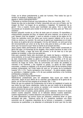 Cristo, se le ofrece gratuitamente a cada ser humano. Pero todos los que lo 
reciban, lo recibirán y vestirán aquí. 225 
Agosto 4. DIOS CON NOSOTROS * 
Y llamarás su nombre Emanuel, que traducido es: Dios con nosotros. Mat. 1: 23. 
Desde los días de la eternidad, el Señor Jesucristo era uno con el Padre; era "la 
imagen de Dios", la imagen de su grandeza y majestad, "el resplandor de su 
gloria". Vino a nuestro mundo para manifestar esa gloria. Vino a esta tierra 
oscurecida por el pecado para revelar la luz del amor de Dios, para ser "Dios con 
nosotros"... 
Nuestro pequeño mundo es un libro de texto para el universo. El maravilloso y 
misericordioso propósito de Dios, el misterio del amor redentor, es el tema en el 
cual "desean mirar los ángeles", y será su estudio a través de los siglos sin fin. 
Tanto los redimidos como los seres que nunca cayeron hallarán en la cruz de 
Cristo su ciencia y su canción. Se verá que la gloria que resplandece en el rostro 
de Jesús es la gloria del amor abnegado. A la luz del Calvario, se verá que la ley 
del renunciamiento por amor es la ley de la vida para la tierra y el cielo; que el 
amor que "no busca lo suyo" tiene su fuente en el corazón de Dios... 
Jesús podría haber permanecido al lado del Padre. Podría haber conservado la 
gloria del cielo y el homenaje de los ángeles. Pero prefirió devolver el cetro a las 
manos del Padre, y bajar del trono del universo, a fin de traer luz a los que 
estaban en tinieblas, y vida a los que perecían... 
Este gran propósito había sido anunciado por medio de figuras y símbolos. La 
zarza ardiente, en la cual Cristo apareció a Moisés, revelaba a Dios... El Dios que 
es todo misericordia velaba su gloria en una figura muy humilde, a fin de que 
Moisés pudiese mirarla y sobrevivir. Así también en la columna de nube de día y la 
columna de fuego de noche, Dios se comunicaba con Israel, les revelaba su 
voluntad a los hombres, y les impartía su gracia. La gloria de Dios estaba 
suavizada, y velada su majestad, a fin de que la débil visión de los hombres finitos 
pudiese contemplarla. Así Cristo había de venir en "el cuerpo de la humillación 
nuestra" (Fil. 3: 21), "hecho semejante a los hombres"... Su gloria estaba velada, 
su grandeza y majestad ocultas, a fin de que pudiese acercarse a los hombres 
entristecidos y tentados. 226 
Agosto 5. HIJOS E HIJAS ADOPTIVOS * 
Habiéndonos predestinado para ser adoptados hijos suyos por medio de 
Jesucristo, según el puro afecto de su voluntad, para alabanza de la gloria de su 
gracia, con la cual nos hizo aceptos en el Amado. Efe. 1: 5-6. 
Antes de que se pusieran los fundamentos de la tierra se estableció el pacto de 
que todos los que fueran obedientes, todos los que por medio de la abundante 
gracia provista llegaran a ser santos en carácter y sin mancha delante de Dios 
para apropiarse de esa gracia, fueran hijos de Dios. 
Lo debemos todo a la gracia, gracia gratuita, gracia soberana. Gracia en el pacto 
ordenó nuestra adopción. Gracia en el Salvador efectuó nuestra redención, 
nuestra regeneración y nuestra adopción a la posición de herederos con Cristo. 
Al creer plenamente que somos suyos por adopción, podremos tener un goce 
anticipado del cielo... Estamos cerca de él y podemos mantener una dulce 
comunión con él. Logramos vislumbres de su ternura y compasión, y nuestros 
corazones se quebrantan y se ablandan al contemplar el amor que nos ha sido 
 