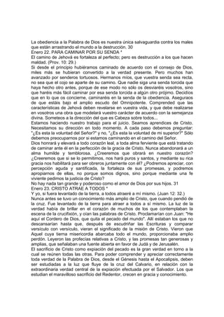 La obediencia a la Palabra de Dios es nuestra única salvaguardia contra los males 
que están arrastrando el mundo a la destrucción. 30 
Enero 22. PARA CAMINAR POR SU SENDA * 
El camino de Jehová es fortaleza al perfecto; pero es destrucción a los que hacen 
maldad. (Prov. 10: 29.) 
Si desde el principio hubiéramos caminado de acuerdo con el consejo de Dios, 
miles más se hubieran convertido a la verdad presente. Pero muchos han 
avanzado por senderos tortuosos. Hermanos míos, que vuestra senda sea recta, 
no sea que el cojo se aparte de su camino. Que nadie siga una senda torcida que 
haya hecho otro antes, porque de ese modo no sólo os desviaréis vosotros, sino 
que haréis más fácil caminar por esa senda torcida a algún otro prójimo. Decidíos 
que en lo que os concierne, caminaréis en la senda de la obediencia. Aseguraos 
de que estáis bajo el amplio escudo del Omnipotente. Comprended que las 
características de Jehová deben revelarse en vuestra vida, y que debe realizarse 
en vosotros una obra que modelará vuestro carácter de acuerdo con la semejanza 
divina. Someteos a la dirección del que es Cabeza sobre todos... 
Estamos haciendo nuestro trabajo para el juicio. Seamos aprendices de Cristo. 
Necesitamos su dirección en todo momento. A cada paso debemos preguntar: 
"¿Es esta la voluntad del Señor?" y no, "¿Es esta la voluntad de mi superior?" Sólo 
debemos preocuparnos por si estamos caminando en el camino del Señor. 
Dios honrará y elevará a todo corazón leal, a toda alma ferviente que está tratando 
de caminar ante él en la perfección de la gracia de Cristo. Nunca abandonará a un 
alma humilde y temblorosa. ¿Creeremos que obrará en nuestro corazón? 
¿Creeremos que si se lo permitimos, nos hará puros y santos, y mediante su rica 
gracia nos habilitará para ser obreros juntamente con él? ¿Podremos apreciar, con 
percepción aguda y santificada, la fortaleza de sus promesas, y podremos 
apropiarnos de ellas, no porque somos dignos, sino porque mediante una fe 
viviente pedimos la justicia de Cristo? 
No hay nada tan grande y poderoso como el amor de Dios por sus hijos. 31 
Enero 23. CRISTO ATRAE A TODOS * 
Y yo, si fuera levantado de la tierra, a todos atraeré a mí mismo. (Juan 12: 32.) 
Nunca antes se tuvo un conocimiento más amplio de Cristo, que cuando pendió de 
la cruz. Fue levantado de la tierra para atraer a todos a sí mismo. La luz de la 
verdad había de brillar en el corazón de muchos de los que contemplaban la 
escena de la crucifixión, y oían las palabras de Cristo. Proclamarían con Juan: "He 
aquí el Cordero de Dios, que quita el pecado del mundo". Allí estaban los que no 
descansarían hasta que, después de escudriñar las Escrituras y comparar 
versículo con versículo, vieran el significado de la misión de Cristo. Vieron que 
Aquel cuya tierna misericordia abarcaba todo el mundo, proporcionaba amplio 
perdón. Leyeron las profecías relativas a Cristo, y las promesas tan generosas y 
amplias, que señalaban una fuente abierta en favor de Judá y de Jerusalén. 
El sacrificio de Cristo como expiación del pecado es la gran verdad en torno a la 
cual se reúnen todas las otras. Para poder comprender y apreciar correctamente 
toda verdad de la Palabra de Dios, desde el Génesis hasta el Apocalipsis, deben 
ser estudiadas a la luz que fluye de la cruz del Calvario, en relación con la 
extraordinaria verdad central de la expiación efectuada por el Salvador. Los que 
estudian el maravilloso sacrificio del Redentor, crecen en gracia y conocimiento. 
 