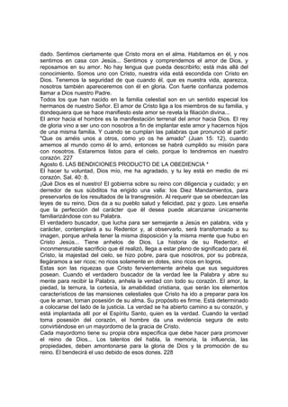 dado. Sentimos ciertamente que Cristo mora en el alma. Habitamos en él, y nos 
sentimos en casa con Jesús... Sentimos y comprendemos el amor de Dios, y 
reposamos en su amor. No hay lengua que pueda describirlo; está más allá del 
conocimiento. Somos uno con Cristo, nuestra vida está escondida con Cristo en 
Dios. Tenemos la seguridad de que cuando él, que es nuestra vida, aparezca, 
nosotros también apareceremos con él en gloria. Con fuerte confianza podemos 
llamar a Dios nuestro Padre. 
Todos los que han nacido en la familia celestial son en un sentido especial los 
hermanos de nuestro Señor. El amor de Cristo liga a los miembros de su familia, y 
dondequiera que se hace manifiesto este amor se revela la filiación divina... 
El amor hacia el hombre es la manifestación terrenal del amor hacia Dios. El rey 
de gloria vino a ser uno con nosotros a fin de implantar este amor y hacernos hijos 
de una misma familia. Y cuando se cumplan las palabras que pronunció al partir: 
"Que os améis unos a otros, como yo os he amado" (Juan 15: 12), cuando 
amemos al mundo como él lo amó, entonces se habrá cumplido su misión para 
con nosotros. Estaremos listos para el cielo, porque lo tendremos en nuestro 
corazón. 227 
Agosto 6. LAS BENDICIONES PRODUCTO DE LA OBEDIENCIA * 
El hacer tu voluntad, Dios mío, me ha agradado, y tu ley está en medio de mi 
corazón. Sal. 40: 8. 
¡Qué Dios es el nuestro! El gobierna sobre su reino con diligencia y cuidado; y en 
derredor de sus súbditos ha erigido una valla: los Diez Mandamientos, para 
preservarlos de los resultados de la transgresión. Al requerir que se obedezcan las 
leyes de su reino, Dios da a su pueblo salud y felicidad, paz y gozo. Les enseña 
que la perfección del carácter que él desea puede alcanzarse únicamente 
familiarizándose con su Palabra. 
El verdadero buscador, que lucha para ser semejante a Jesús en palabra, vida y 
carácter, contemplará a su Redentor y, al observarlo, será transformado a su 
imagen, porque anhela tener la misma disposición y la misma mente que hubo en 
Cristo Jesús... Tiene anhelos de Dios. La historia de su Redentor, el 
inconmensurable sacrificio que él realizó, llega a estar pleno de significado para él. 
Cristo, la majestad del cielo, se hizo pobre, para que nosotros, por su pobreza, 
llegáramos a ser ricos; no ricos solamente en dotes, sino ricos en logros. 
Estas son las riquezas que Cristo fervientemente anhela que sus seguidores 
posean. Cuando el verdadero buscador de la verdad lee la Palabra y abre su 
mente para recibir la Palabra, anhela la verdad con todo su corazón. El amor, la 
piedad, la ternura, la cortesía, la amabilidad cristiana, que serán los elementos 
característicos de las mansiones celestiales que Cristo ha ido a preparar para los 
que le aman, toman posesión de su alma. Su propósito es firme. Está determinado 
a colocarse del lado de la justicia. La verdad se ha abierto camino a su corazón, y 
está implantada allí por el Espíritu Santo, quien es la verdad. Cuando la verdad 
toma posesión del corazón, el hombre da una evidencia segura de esto 
convirtiéndose en un mayordomo de la gracia de Cristo. 
Cada mayordomo tiene su propia obra específica que debe hacer para promover 
el reino de Dios... Los talentos del habla, la memoria, la influencia, las 
propiedades, deben amontonarse para la gloria de Dios y la promoción de su 
reino. El bendecirá el uso debido de esos dones. 228 
 