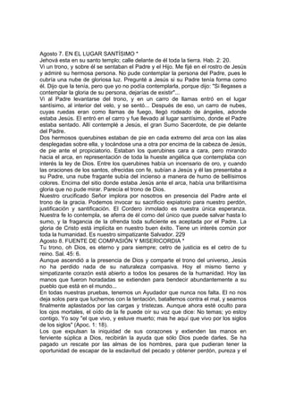 Agosto 7. EN EL LUGAR SANTÍSIMO * 
Jehová esta en su santo templo; calle delante de él toda la tierra. Hab. 2: 20. 
Vi un trono, y sobre él se sentaban el Padre y el Hijo. Me fijé en el rostro de Jesús 
y admiré su hermosa persona. No pude contemplar la persona del Padre, pues le 
cubría una nube de gloriosa luz. Pregunté a Jesús si su Padre tenía forma como 
él. Dijo que la tenía, pero que yo no podía contemplarla, porque dijo: "Si llegases a 
contemplar la gloria de su persona, dejarías de existir"... 
Vi al Padre levantarse del trono, y en un carro de llamas entró en el lugar 
santísimo, al interior del velo, y se sentó... Después de eso, un carro de nubes, 
cuyas ruedas eran como llamas de fuego, llegó rodeado de ángeles, adonde 
estaba Jesús. El entró en el carro y fue llevado al lugar santísimo, donde el Padre 
estaba sentado. Allí contemplé a Jesús, el gran Sumo Sacerdote, de pie delante 
del Padre. 
Dos hermosos querubines estaban de pie en cada extremo del arca con las alas 
desplegadas sobre ella, y tocándose una a otra por encima de la cabeza de Jesús, 
de pie ante el propiciatorio. Estaban los querubines cara a cara, pero mirando 
hacia el arca, en representación de toda la hueste angélica que contemplaba con 
interés la ley de Dios. Entre los querubines había un incensario de oro, y cuando 
las oraciones de los santos, ofrecidas con fe, subían a Jesús y él las presentaba a 
su Padre, una nube fragante subía del incienso a manera de humo de bellísimos 
colores. Encima del sitio donde estaba Jesús ante el arca, había una brillantísima 
gloria que no pude mirar. Parecía el trono de Dios. 
Nuestro crucificado Señor implora por nosotros en presencia del Padre ante el 
trono de la gracia. Podemos invocar su sacrificio expiatorio para nuestro perdón, 
justificación y santificación. El Cordero inmolado es nuestra única esperanza. 
Nuestra fe lo contempla, se aferra de él como del único que puede salvar hasta lo 
sumo, y la fragancia de la ofrenda toda suficiente es aceptada por el Padre. La 
gloria de Cristo está implícita en nuestro buen éxito. Tiene un interés común por 
toda la humanidad. Es nuestro simpatizante Salvador. 229 
Agosto 8. FUENTE DE COMPASIÓN Y MISERICORDIA * 
Tu trono, oh Dios, es eterno y para siempre; cetro de justicia es el cetro de tu 
reino. Sal. 45: 6. 
Aunque ascendió a la presencia de Dios y comparte el trono del universo, Jesús 
no ha perdido nada de su naturaleza compasiva. Hoy el mismo tierno y 
simpatizante corazón está abierto a todos los pesares de la humanidad. Hoy las 
manos que fueron horadadas se extienden para bendecir abundantemente a su 
pueblo que está en el mundo... 
En todas nuestras pruebas, tenemos un Ayudador que nunca nos falta. El no nos 
deja solos para que luchemos con la tentación, batallemos contra el mal, y seamos 
finalmente aplastados por las cargas y tristezas. Aunque ahora esté oculto para 
los ojos mortales, el oído de la fe puede oír su voz que dice: No temas; yo estoy 
contigo. Yo soy "el que vivo, y estuve muerto; mas he aquí que vivo por los siglos 
de los siglos" (Apoc. 1: 18). 
Los que expulsan la iniquidad de sus corazones y extienden las manos en 
ferviente súplica a Dios, recibirán la ayuda que sólo Dios puede darles. Se ha 
pagado un rescate por las almas de los hombres, para que pudieran tener la 
oportunidad de escapar de la esclavitud del pecado y obtener perdón, pureza y el 
 