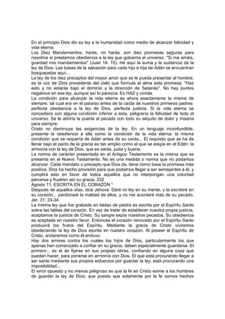 En el principio Dios dio su ley a la humanidad como medio de alcanzar felicidad y 
vida eterna. 
Los Diez Mandamientos, harás, no harás, son diez promesas seguras para 
nosotros si prestamos obediencia a la ley que gobierna el universo. "Si me amáis, 
guardad mis mandamientos" (Juan 14: 15). He aquí la suma y la sustancia de la 
ley de Dios. Las bases de la salvación para cada hijo e hija de Adán se encuentran 
bosquejadas aquí... 
La ley de los diez preceptos del mayor amor que se le pueda presentar al hombre, 
es la voz de Dios procedente del cielo que formula al alma esta promesa: "Haz 
esto y no estarás bajo el dominio y la dirección de Satanás". No hay puntos 
negativos en esa ley, aunque así lo parezca. Es HAZ y vivirás. 
La condición para alcanzar la vida eterna es ahora exactamente la misma de 
siempre, tal cual era en el paraíso antes de la caída de nuestros primeros padres: 
perfecta obediencia a la ley de Dios, perfecta justicia. Si la vida eterna se 
concediera con alguna condición inferior a ésta, peligraría la felicidad de todo el 
universo. Se le abriría la puerta al pecado con todo su séquito de dolor y miseria 
para siempre. 
Cristo no disminuye las exigencias de la ley. En un lenguaje inconfundible, 
presenta la obediencia a ella como la condición de la vida eterna: la misma 
condición que se requería de Adán antes de su caída... El requisito que se ha de 
llenar bajo el pacto de la gracia es tan amplio como el que se exigía en el Edén: la 
armonía con la ley de Dios, que es santa, justa y buena. 
La norma de carácter presentada en el Antiguo Testamento es la misma que se 
presenta en el Nuevo Testamento. No es una medida o norma que no podamos 
alcanzar. Cada mandato o precepto que Dios da, tiene como base la promesa más 
positiva. Dios ha hecho provisión para que podamos llegar a ser semejantes a él, y 
cumplirá esto en favor de todos aquellos que no interpongan una voluntad 
perversa y frustren así su gracia. 232 
Agosto 11. ESCRITA EN EL CORAZÓN * 
Después de aquellos días, dice Jehová: Daré mi ley en su mente, y la escribiré en 
su corazón... perdonaré la maldad de ellos, y no me acordaré más de su pecado. 
Jer. 31: 33-34. 
La misma ley que fue grabada en tablas de piedra es escrita por el Espíritu Santo 
sobre las tablas del corazón. En vez de tratar de establecer nuestra propia justicia, 
aceptamos la justicia de Cristo. Su sangre expía nuestros pecados. Su obediencia 
es aceptada en nuestro favor. Entonces el corazón renovado por el Espíritu Santo 
producirá los frutos del Espíritu. Mediante la gracia de Cristo viviremos 
obedeciendo la ley de Dios escrita en nuestro corazón. Al poseer el Espíritu de 
Cristo, andaremos como él anduvo. 
Hay dos errores contra los cuales los hijos de Dios, particularmente los que 
apenas han comenzado a confiar en su gracia, deben especialmente guardarse. El 
primero... es el de fijarse en sus propias obras, confiando en alguna cosa que 
puedan hacer, para ponerse en armonía con Dios. El que está procurando llegar a 
ser santo mediante sus propios esfuerzos por guardar la ley, está procurando una 
imposibilidad... 
El error opuesto y no menos peligroso es que la fe en Cristo exime a los hombres 
de guardar la ley de Dios; que puesto que solamente por la fe somos hechos 
 