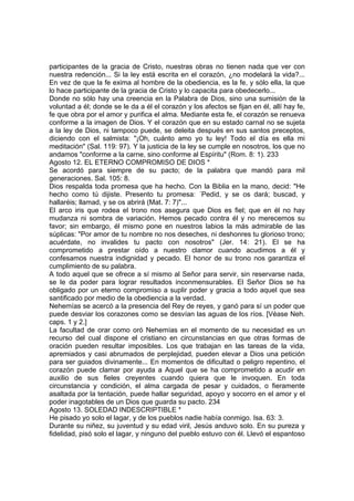 participantes de la gracia de Cristo, nuestras obras no tienen nada que ver con 
nuestra redención... Si la ley está escrita en el corazón, ¿no modelará la vida?... 
En vez de que la fe exima al hombre de la obediencia, es la fe, y sólo ella, la que 
lo hace participante de la gracia de Cristo y lo capacita para obedecerlo... 
Donde no sólo hay una creencia en la Palabra de Dios, sino una sumisión de la 
voluntad a él; donde se le da a él el corazón y los afectos se fijan en él, allí hay fe, 
fe que obra por el amor y purifica el alma. Mediante esta fe, el corazón se renueva 
conforme a la imagen de Dios. Y el corazón que en su estado carnal no se sujeta 
a la ley de Dios, ni tampoco puede, se deleita después en sus santos preceptos, 
diciendo con el salmista: "¡Oh, cuánto amo yo tu ley! Todo el día es ella mi 
meditación" (Sal. 119: 97). Y la justicia de la ley se cumple en nosotros, los que no 
andamos "conforme a la carne, sino conforme al Espíritu" (Rom. 8: 1). 233 
Agosto 12. EL ETERNO COMPROMISO DE DIOS * 
Se acordó para siempre de su pacto; de la palabra que mandó para mil 
generaciones. Sal. 105: 8. 
Dios respalda toda promesa que ha hecho. Con la Biblia en la mano, decid: "He 
hecho como tú dijiste. Presento tu promesa: ´Pedid, y se os dará; buscad, y 
hallaréis; llamad, y se os abrirá (Mat. 7: 7)"... 
El arco iris que rodea el trono nos asegura que Dios es fiel; que en él no hay 
mudanza ni sombra de variación. Hemos pecado contra él y no merecemos su 
favor; sin embargo, él mismo pone en nuestros labios la más admirable de las 
súplicas: "Por amor de tu nombre no nos deseches, ni deshonres tu glorioso trono; 
acuérdate, no invalides tu pacto con nosotros" (Jer. 14: 21). El se ha 
comprometido a prestar oído a nuestro clamor cuando acudimos a él y 
confesamos nuestra indignidad y pecado. El honor de su trono nos garantiza el 
cumplimiento de su palabra. 
A todo aquel que se ofrece a sí mismo al Señor para servir, sin reservarse nada, 
se le da poder para lograr resultados inconmensurables. El Señor Dios se ha 
obligado por un eterno compromiso a suplir poder y gracia a todo aquel que sea 
santificado por medio de la obediencia a la verdad. 
Nehemías se acercó a la presencia del Rey de reyes, y ganó para sí un poder que 
puede desviar los corazones como se desvían las aguas de los ríos. [Véase Neh. 
caps. 1 y 2.] 
La facultad de orar como oró Nehemías en el momento de su necesidad es un 
recurso del cual dispone el cristiano en circunstancias en que otras formas de 
oración pueden resultar imposibles. Los que trabajan en las tareas de la vida, 
apremiados y casi abrumados de perplejidad, pueden elevar a Dios una petición 
para ser guiados divinamente... En momentos de dificultad o peligro repentino, el 
corazón puede clamar por ayuda a Aquel que se ha comprometido a acudir en 
auxilio de sus fieles creyentes cuando quiera que le invoquen. En toda 
circunstancia y condición, el alma cargada de pesar y cuidados, o fieramente 
asaltada por la tentación, puede hallar seguridad, apoyo y socorro en el amor y el 
poder inagotables de un Dios que guarda su pacto. 234 
Agosto 13. SOLEDAD INDESCRIPTIBLE * 
He pisado yo solo el lagar, y de los pueblos nadie había conmigo. Isa. 63: 3. 
Durante su niñez, su juventud y su edad viril, Jesús anduvo solo. En su pureza y 
fidelidad, pisó solo el lagar, y ninguno del pueblo estuvo con él. Llevó el espantoso 
 