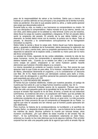 peso de la responsabilidad de salvar a los hombres. Sabía que a menos que 
hubiese un cambio definido en los principios y los propósitos de la familia humana, 
todos se perderían. Era esto lo que pesaba sobre su alma, y nadie podía apreciar 
esa carga que descansaba sobre él. 
Durante toda su vida, su madre y sus hermanos no comprendieron su misión. Ni 
aun sus discípulos lo comprendieron. Había morado en la luz eterna, siendo uno 
con Dios, pero debía pasar en la soledad su vida terrenal. Como uno de nosotros, 
debía llevar la carga de nuestra culpabilidad y desgracia. El Ser sin pecado debía 
sentir la vergüenza del pecado. El amante de la paz debía habitar con la 
disensión, la verdad debía morar con la mentira, la pureza con la vileza. Todo el 
pecado, la discordia y la contaminadora concupiscencia de la transgresión 
torturaban su espíritu. 
Debía hollar la senda y llevar la carga solo. Sobre Aquel que había depuesto su 
gloria y aceptado la debilidad de la humanidad, debía descansar la redención del 
mundo. El lo veía y sentía todo, pero su propósito permanecía firme. De su brazo 
dependía la salvación de la especie caída, y extendió su mano para asir la mano 
del Amor omnipotente. 
La soledad de Cristo, separado de las cortes celestiales, viviendo la vida de los 
seres humanos, nunca fue comprendida ni apreciada por sus discípulos como 
debiera haberlo sido... Cuando ya no estaba con ellos y se sintieron en verdad 
como ovejas sin pastor, empezaron a ver cómo hubieran podido hacerle 
atenciones que hubieran infundido alegría a su corazón... 
La misma necesidad es evidente en nuestro mundo de hoy. Son pocos los que 
aprecian todo lo que Cristo es para ellos. Si lo hicieran, expresarían el gran amor 
de María, ofrendarían libremente el ungüento, y no lo considerarían un derroche 
(ver Mat. 26: 6-13). Nada tendrían por demasiado costoso para darlo a Cristo, 
ningún acto de abnegación o sacrificio personal les parecería demasiado grande 
para soportarlo por amor a él. 235 
Agosto 14. LOS PECADOS DEL MUNDO * 
Él herido fue por nuestras rebeliones, molido por nuestros pecados; el castigo de 
nuestra paz fue sobre él, y por su llaga fuimos nosotros curados. Isa. 53: 5. 
Algunos tienen opiniones limitadas acerca de la expiación. Piensan que Cristo 
sufrió tan sólo una pequeña parte de la penalidad de la ley de Dios; suponen que, 
aunque el amado Hijo soportó la ira de Dios, él tenía, a través de sus dolorosos 
sufrimientos, la evidencia del amor y la aceptación del Padre; que los portales de 
la tumba se iluminaron delante de él con radiante esperanza, y que tenía 
evidencias constantes de su gloria futura. Este es un gran error. La más punzante 
angustia de Cristo provenía de que él comprendía el desagrado de su Padre. La 
agonía que esto le causaba era tan intensa que el hombre puede apreciarla tan 
sólo débilmente. 
Para muchos, la historia de la condescendencia, la humillación y el sacrificio de 
nuestro Señor, no despierta interés más profundo... que la historia de la muerte de 
los mártires de Jesús. Muchos sufrieron la muerte por torturas lentas; otros 
murieron crucificados. ¿En qué difiere de estas muertes la del amado Hijo de 
Dios?... Si los sufrimientos de Cristo consistieron solamente en dolor físico, 
entonces su muerte no fue más dolorosa que la de algunos mártires. Pero el dolor 
corporal fue tan sólo una pequeña parte de la agonía que sufrió el amado Hijo de 
 