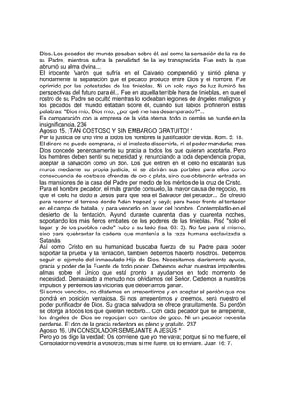 Dios. Los pecados del mundo pesaban sobre él, así como la sensación de la ira de 
su Padre, mientras sufría la penalidad de la ley transgredida. Fue esto lo que 
abrumó su alma divina... 
El inocente Varón que sufría en el Calvario comprendió y sintió plena y 
hondamente la separación que el pecado produce entre Dios y el hombre. Fue 
oprimido por las potestades de las tinieblas. Ni un solo rayo de luz iluminó las 
perspectivas del futuro para él... Fue en aquella terrible hora de tinieblas, en que el 
rostro de su Padre se ocultó mientras lo rodeaban legiones de ángeles malignos y 
los pecados del mundo estaban sobre él, cuando sus labios profirieron estas 
palabras: "Dios mío, Dios mío, ¿por qué me has desamparado?"... 
En comparación con la empresa de la vida eterna, todo lo demás se hunde en la 
insignificancia. 236 
Agosto 15. ¡TAN COSTOSO Y SIN EMBARGO GRATUITO! * 
Por la justicia de uno vino a todos los hombres la justificación de vida. Rom. 5: 18. 
El dinero no puede comprarla, ni el intelecto discernirla, ni el poder mandarla; mas 
Dios concede generosamente su gracia a todos los que quieran aceptarla. Pero 
los hombres deben sentir su necesidad y, renunciando a toda dependencia propia, 
aceptar la salvación como un don. Los que entren en el cielo no escalarán sus 
muros mediante su propia justicia, ni se abrirán sus portales para ellos como 
consecuencia de costosas ofrendas de oro o plata, sino que obtendrán entrada en 
las mansiones de la casa del Padre por medio de los méritos de la cruz de Cristo. 
Para el hombre pecador, el más grande consuelo, la mayor causa de regocijo, es 
que el cielo ha dado a Jesús para que sea el Salvador del pecador... Se ofreció 
para recorrer el terreno donde Adán tropezó y cayó; para hacer frente al tentador 
en el campo de batalla, y para vencerlo en favor del hombre. Contempladlo en el 
desierto de la tentación. Ayunó durante cuarenta días y cuarenta noches, 
soportando los más fieros embates de los poderes de las tinieblas. Pisó "solo el 
lagar, y de los pueblos nadie" hubo a su lado (Isa. 63: 3). No fue para sí mismo, 
sino para quebrantar la cadena que mantenía a la raza humana esclavizada a 
Satanás. 
Así como Cristo en su humanidad buscaba fuerza de su Padre para poder 
soportar la prueba y la tentación, también debemos hacerlo nosotros. Debemos 
seguir el ejemplo del inmaculado Hijo de Dios. Necesitamos diariamente ayuda, 
gracia y poder de la Fuente de todo poder. Debemos echar nuestras impotentes 
almas sobre el Único que está pronto a ayudarnos en todo momento de 
necesidad. Demasiado a menudo nos olvidamos del Señor. Cedemos a nuestros 
impulsos y perdemos las victorias que deberíamos ganar. 
Si somos vencidos, no dilatemos en arrepentirnos y en aceptar el perdón que nos 
pondrá en posición ventajosa. Si nos arrepentimos y creemos, será nuestro el 
poder purificador de Dios. Su gracia salvadora se ofrece gratuitamente. Su perdón 
se otorga a todos los que quieran recibirlo... Con cada pecador que se arrepiente, 
los ángeles de Dios se regocijan con cantos de gozo. Ni un pecador necesita 
perderse. El don de la gracia redentora es pleno y gratuito. 237 
Agosto 16. UN CONSOLADOR SEMEJANTE A JESÚS * 
Pero yo os digo la verdad: Os conviene que yo me vaya; porque si no me fuere, el 
Consolador no vendría a vosotros; mas si me fuere, os lo enviaré. Juan 16: 7. 
 