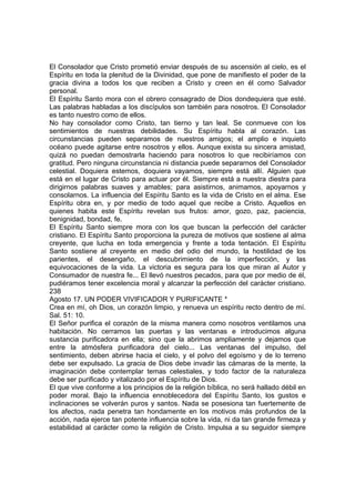 El Consolador que Cristo prometió enviar después de su ascensión al cielo, es el 
Espíritu en toda la plenitud de la Divinidad, que pone de manifiesto el poder de la 
gracia divina a todos los que reciben a Cristo y creen en él como Salvador 
personal. 
El Espíritu Santo mora con el obrero consagrado de Dios dondequiera que esté. 
Las palabras habladas a los discípulos son también para nosotros. El Consolador 
es tanto nuestro como de ellos. 
No hay consolador como Cristo, tan tierno y tan leal. Se conmueve con los 
sentimientos de nuestras debilidades. Su Espíritu habla al corazón. Las 
circunstancias pueden separamos de nuestros amigos; el amplio e inquieto 
océano puede agitarse entre nosotros y ellos. Aunque exista su sincera amistad, 
quizá no puedan demostrarla haciendo para nosotros lo que recibiríamos con 
gratitud. Pero ninguna circunstancia ni distancia puede separarnos del Consolador 
celestial. Doquiera estemos, doquiera vayamos, siempre está allí. Alguien que 
está en el lugar de Cristo para actuar por él. Siempre está a nuestra diestra para 
dirigirnos palabras suaves y amables; para asistirnos, animamos, apoyarnos y 
consolarnos. La influencia del Espíritu Santo es la vida de Cristo en el alma. Ese 
Espíritu obra en, y por medio de todo aquel que recibe a Cristo. Aquellos en 
quienes habita este Espíritu revelan sus frutos: amor, gozo, paz, paciencia, 
benignidad, bondad, fe. 
El Espíritu Santo siempre mora con los que buscan la perfección del carácter 
cristiano. El Espíritu Santo proporciona la pureza de motivos que sostiene al alma 
creyente, que lucha en toda emergencia y frente a toda tentación. El Espíritu 
Santo sostiene al creyente en medio del odio del mundo, la hostilidad de los 
parientes, el desengaño, el descubrimiento de la imperfección, y las 
equivocaciones de la vida. La victoria es segura para los que miran al Autor y 
Consumador de nuestra fe... El llevó nuestros pecados, para que por medio de él, 
pudiéramos tener excelencia moral y alcanzar la perfección del carácter cristiano. 
238 
Agosto 17. UN PODER VIVIFICADOR Y PURIFICANTE * 
Crea en mí, oh Dios, un corazón limpio, y renueva un espíritu recto dentro de mí. 
Sal. 51: 10. 
El Señor purifica el corazón de la misma manera como nosotros ventilamos una 
habitación. No cerramos las puertas y las ventanas e introducimos alguna 
sustancia purificadora en ella; sino que la abrimos ampliamente y dejamos que 
entre la atmósfera purificadora del cielo... Las ventanas del impulso, del 
sentimiento, deben abrirse hacia el cielo, y el polvo del egoísmo y de lo terreno 
debe ser expulsado. La gracia de Dios debe invadir las cámaras de la mente, la 
imaginación debe contemplar temas celestiales, y todo factor de la naturaleza 
debe ser purificado y vitalizado por el Espíritu de Dios. 
El que vive conforme a los principios de la religión bíblica, no será hallado débil en 
poder moral. Bajo la influencia ennoblecedora del Espíritu Santo, los gustos e 
inclinaciones se volverán puros y santos. Nada se posesiona tan fuertemente de 
los afectos, nada penetra tan hondamente en los motivos más profundos de la 
acción, nada ejerce tan potente influencia sobre la vida, ni da tan grande firmeza y 
estabilidad al carácter como la religión de Cristo. Impulsa a su seguidor siempre 
 