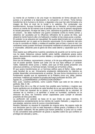 La mente de un hombre o de una mujer no desciende en forma abrupta de la 
pureza y la santidad a la depravación, la corrupción y el crimen. Toma tiempo 
transformar de lo humano a lo divino, o degradar a los que han sido formados a la 
imagen de Dios al nivel de lo brutal o lo satánico. Por contemplar nos 
transformamos. Aunque formado a la imagen de su Hacedor, el hombre puede 
educar su mente de tal manera que el pecado que una vez le pareció repugnante 
le resulte placentero. Al dejar de velar y orar, abandona la guardia de la ciudadela: 
el corazón... Se debe mantener una guerra constante contra la mente carnal; y 
debemos ser ayudados por la influencia refinadora de la gracia de Dios, que 
atraerá la mente hacia lo alto y la habituará a meditar en las cosas puras y santas. 
El carácter no se adquiere por casualidad. No queda determinado por un arranque 
temperamental, por un paso en la dirección equivocada. Es la repetición del acto 
lo que lo convierte en hábito y moldea el carácter para el bien o para el mal. Los 
caracteres rectos pueden formarse únicamente mediante el esfuerzo perseverante 
e incansable, utilizando para la gloria de Dios cada talento y capacidad que él ha 
dado. 
Dios espera que edifiquemos nuestros caracteres de acuerdo con la norma que él 
nos ha dado. Debemos colocar ladrillo sobre ladrillo, añadiendo gracia sobre 
gracia, descubriendo nuestros puntos débiles y corrigiéndolos de acuerdo con la 
dirección dada. 
Dios nos da fortaleza, razonamiento y tiempo, a fin de que edifiquemos caracteres 
que él pueda aprobar. Quiere que cada uno de sus hijos edifique un carácter 
noble, realizando obras puras y nobles, para que al final pueda presentar una 
estructura simétrica, un hermoso templo, honrado por el hombre y Dios... 
El que quiera transformarse en un hermoso edificio para el Señor, debe cultivar 
cada facultad de su ser. Únicamente empleando debidamente los talentos es 
posible desarrollar armoniosamente el carácter. De esa forma introducimos en el 
fundamento aquello que se representa en la Palabra como oro, plata, piedras 
preciosas: material que resistirá la prueba del fuego purificador de Dios. 241 
Agosto 20. ¿LOGRAREMOS LA PERFECCIÓN AHORA? * 
Sed, pues, vosotros perfectos, como vuestro Padre que está en los cielos es 
perfecto. Mat. 5: 48. 
Cuando Dios dio a su Hijo al mundo hizo posible para hombres y mujeres que 
fueran perfectos por el empleo de cada facultad de su ser para gloria de Dios. Les 
dio en Cristo las riquezas de su gracia, y un conocimiento de su voluntad. Al 
vaciarse de sí mismos y al aprender a andar en humildad, confiando en la 
dirección de Dios, los hombres serían capacitados para cumplir el elevado 
propósito de Dios para ellos. 
La perfección del carácter se basa en lo que Cristo es para nosotros. Si 
dependemos constantemente de los méritos de nuestro Salvador, y seguimos en 
sus pisadas, seremos como él, puros e incontaminados. 
Nuestro Salvador no requiere lo imposible de ninguna alma. No espera nada de 
sus discípulos para lo cual no esté dispuesto a darles gracia y fortaleza a fin de 
que puedan realizarlo. No les pediría que fueran perfectos, si junto con su orden 
no les concediera toda perfección de gracia a aquellos sobre los que confiere un 
privilegio tan elevado y santo... 
 