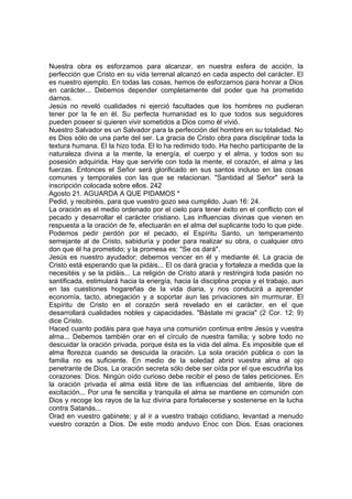Nuestra obra es esforzamos para alcanzar, en nuestra esfera de acción, la 
perfección que Cristo en su vida terrenal alcanzó en cada aspecto del carácter. El 
es nuestro ejemplo. En todas las cosas, hemos de esforzarnos para honrar a Dios 
en carácter... Debemos depender completamente del poder que ha prometido 
darnos. 
Jesús no reveló cualidades ni ejerció facultades que los hombres no pudieran 
tener por la fe en él. Su perfecta humanidad es lo que todos sus seguidores 
pueden poseer si quieren vivir sometidos a Dios como él vivió. 
Nuestro Salvador es un Salvador para la perfección del hombre en su totalidad. No 
es Dios sólo de una parte del ser. La gracia de Cristo obra para disciplinar toda la 
textura humana. El la hizo toda. El lo ha redimido todo. Ha hecho participante de la 
naturaleza divina a la mente, la energía, el cuerpo y el alma, y todos son su 
posesión adquirida. Hay que servirle con toda la mente, el corazón, el alma y las 
fuerzas. Entonces el Señor será glorificado en sus santos incluso en las cosas 
comunes y temporales con las que se relacionan. "Santidad al Señor" será la 
inscripción colocada sobre ellos. 242 
Agosto 21. AGUARDA A QUE PIDAMOS * 
Pedid, y recibiréis, para que vuestro gozo sea cumplido. Juan 16: 24. 
La oración es el medio ordenado por el cielo para tener éxito en el conflicto con el 
pecado y desarrollar el carácter cristiano. Las influencias divinas que vienen en 
respuesta a la oración de fe, efectuarán en el alma del suplicante todo lo que pide. 
Podemos pedir perdón por el pecado, el Espíritu Santo, un temperamento 
semejante al de Cristo, sabiduría y poder para realizar su obra, o cualquier otro 
don que él ha prometido; y la promesa es: "Se os dará". 
Jesús es nuestro ayudador; debemos vencer en él y mediante él. La gracia de 
Cristo está esperando que la pidáis... El os dará gracia y fortaleza a medida que la 
necesitéis y se la pidáis... La religión de Cristo atará y restringirá toda pasión no 
santificada, estimulará hacia la energía, hacia la disciplina propia y el trabajo, aun 
en las cuestiones hogareñas de la vida diaria, y nos conducirá a aprender 
economía, tacto, abnegación y a soportar aun las privaciones sin murmurar. El 
Espíritu de Cristo en el corazón será revelado en el carácter, en el que 
desarrollará cualidades nobles y capacidades. "Bástate mi gracia" (2 Cor. 12: 9) 
dice Cristo. 
Haced cuanto podáis para que haya una comunión continua entre Jesús y vuestra 
alma... Debemos también orar en el círculo de nuestra familia; y sobre todo no 
descuidar la oración privada, porque ésta es la vida del alma. Es imposible que el 
alma florezca cuando se descuida la oración. La sola oración pública o con la 
familia no es suficiente. En medio de la soledad abrid vuestra alma al ojo 
penetrante de Dios. La oración secreta sólo debe ser oída por el que escudriña los 
corazones: Dios. Ningún oído curioso debe recibir el peso de tales peticiones. En 
la oración privada el alma está libre de las influencias del ambiente, libre de 
excitación... Por una fe sencilla y tranquila el alma se mantiene en comunión con 
Dios y recoge los rayos de la luz divina para fortalecerse y sostenerse en la lucha 
contra Satanás... 
Orad en vuestro gabinete; y al ir a vuestro trabajo cotidiano, levantad a menudo 
vuestro corazón a Dios. De este modo anduvo Enoc con Dios. Esas oraciones 
 