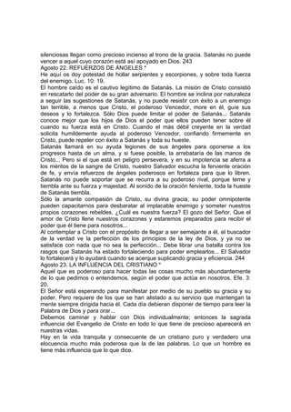 silenciosas llegan como precioso incienso al trono de la gracia. Satanás no puede 
vencer a aquel cuyo corazón está así apoyado en Dios. 243 
Agosto 22. REFUERZOS DE ÁNGELES * 
He aquí os doy potestad de hollar serpientes y escorpiones, y sobre toda fuerza 
del enemigo. Luc. 10: 19. 
El hombre caído es el cautivo legítimo de Satanás. La misión de Cristo consistió 
en rescatarlo del poder de su gran adversario. El hombre se inclina por naturaleza 
a seguir las sugestiones de Satanás, y no puede resistir con éxito a un enemigo 
tan terrible, a menos que Cristo, el poderoso Vencedor, more en él, guíe sus 
deseos y lo fortalezca. Sólo Dios puede limitar el poder de Satanás... Satanás 
conoce mejor que los hijos de Dios el poder que ellos pueden tener sobre él 
cuando su fuerza está en Cristo. Cuando el más débil creyente en la verdad 
solicita humildemente ayuda al poderoso Vencedor, confiando firmemente en 
Cristo, puede repeler con éxito a Satanás y toda su hueste. 
Satanás llamará en su ayuda legiones de sus ángeles para oponerse a los 
progresos hasta de un alma, y si fuese posible, la arrebataría de las manos de 
Cristo... Pero si el que está en peligro persevera, y en su impotencia se aferra a 
los méritos de la sangre de Cristo, nuestro Salvador escucha la ferviente oración 
de fe, y envía refuerzos de ángeles poderosos en fortaleza para que lo libren. 
Satanás no puede soportar que se recurra a su poderoso rival, porque teme y 
tiembla ante su fuerza y majestad. Al sonido de la oración ferviente, toda la hueste 
de Satanás tiembla. 
Sólo la amante compasión de Cristo, su divina gracia, su poder omnipotente 
pueden capacitarnos para desbaratar al implacable enemigo y someter nuestros 
propios corazones rebeldes. ¿Cuál es nuestra fuerza? El gozo del Señor. Que el 
amor de Cristo llene nuestros corazones y estaremos preparados para recibir el 
poder que él tiene para nosotros... 
Al contemplar a Cristo con el propósito de llegar a ser semejante a él, el buscador 
de la verdad ve la perfección de los principios de la ley de Dios, y ya no se 
satisface con nada que no sea la perfección... Debe librar una batalla contra los 
rasgos que Satanás ha estado fortaleciendo para poder emplearlos... El Salvador 
lo fortalecerá y lo ayudará cuando se acerque suplicando gracia y eficiencia. 244 
Agosto 23. LA INFLUENCIA DEL CRISTIANO * 
Aquel que es poderoso para hacer todas las cosas mucho más abundantemente 
de lo que pedimos o entendemos, según el poder que actúa en nosotros. Efe. 3: 
20. 
El Señor está esperando para manifestar por medio de su pueblo su gracia y su 
poder. Pero requiere de los que se han alistado a su servicio que mantengan la 
mente siempre dirigida hacia él. Cada día debieran disponer de tiempo para leer la 
Palabra de Dios y para orar... 
Debemos caminar y hablar con Dios individualmente; entonces la sagrada 
influencia del Evangelio de Cristo en todo lo que tiene de precioso aparecerá en 
nuestras vidas. 
Hay en la vida tranquila y consecuente de un cristiano puro y verdadero una 
elocuencia mucho más poderosa que la de las palabras. Lo que un hombre es 
tiene más influencia que lo que dice. 
 