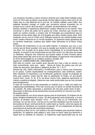 Los emisarios enviados a Jesús volvieron diciendo que nadie había hablado antes 
como él. Pero esto se debía a que jamás hombre alguno había vivido como él. De 
haber sido su vida diferente de lo que fue, no hubiera hablado como habló. Sus 
palabras llevaban consigo un poder que convencía porque procedían de un 
corazón puro y santo, lleno de amor y simpatía, de benevolencia y de verdad. 
Nuestro carácter y experiencia determinan nuestra influencia en los demás. Para 
convencer a otros del poder de la gracia de Cristo, tenemos que conocer ese 
poder en nuestro corazón y nuestra vida. El Evangelio que presentamos para la 
salvación de las almas debe ser el Evangelio que salva nuestra propia alma. Sólo 
mediante una fe viva en Cristo como Salvador personal nos resulta posible hacer 
sentir nuestra influencia en un mundo escéptico. Si queremos sacar pecadores de 
la corriente impetuosa, nuestros pies deben estar afirmados en la Roca: Cristo 
Jesús. 
El símbolo del cristianismo no es una señal exterior, ni tampoco una cruz o una 
corona que se lleven puestas, sino que es aquello que revela la unión del hombre 
con Dios. Por el poder de la gracia divina manifestada en la transformación del 
carácter, el mundo ha de convencerse de que Dios envió a su Hijo para que fuese 
su Redentor. Ninguna otra influencia que pueda rodear el alma humana ejerce 
tanto poder sobre ella como la de una vida abnegada. El argumento más poderoso 
en favor del Evangelio es un cristiano amante y amable. 245 
Agosto 24. CONDICIONES DEL CRECIMIENTO * 
Esto pido en oración, que vuestro amor abunde aun más y más en ciencia y en 
todo conocimiento, para que... seáis .. llenos de frutos de justicia que son por 
medio de Jesucristo, para gloria y alabanza de Dios. Fil. 1: 9-11. 
Donde hay vida, habrá crecimiento y fructificación, pero a menos que crezcamos 
en la gracia, nuestra espiritualidad se empequeñecerá, será enfermiza, estéril. 
Sólo mediante el crecimiento y la fructificación podemos cumplir el propósito de 
Dios para nosotros. Cristo dijo:"En esto es glorificado mi Padre, en que llevéis 
mucho fruto" (Juan 15: 8). A fin de llevar mucho fruto, debemos aprovechar al 
máximo nuestros privilegios. Debemos usar cada oportunidad que se nos concede 
para fortalecernos. 
A cada ser humano le ha sido preparado un carácter puro y noble con todas sus 
majestuosas posibilidades. Pero hay muchos que no tienen un anhelo ferviente de 
tal carácter. No están dispuestos a apartarse del mal para poder tener el bien... 
Descuidan el aferrarse de las bendiciones que los pondrían en armonía con Dios... 
No pueden crecer. 
La dadivosidad es uno de los planes divinos para el crecimiento. El cristiano ha de 
ganar fortaleza fortaleciendo a otros. "El alma generosa será prosperada; y el que 
saciare, él también será saciado" (Prov. 11: 25). Esta no es meramente una 
promesa. Es una ley divina, una ley por la cual Dios establece que los arroyos de 
benevolencia fluyan continuamente de vuelta hacia su fuente, como las aguas de 
lo profundo se mantienen en constante circulación. En el cumplimiento de esta ley 
encontramos el secreto del crecimiento espiritual... 
Si acudimos a Dios con fe, nos recibirá y nos dará fortaleza para ascender hasta la 
perfección. Si vigilamos cada palabra y acto, para no hacer nada que deshonre a 
Aquel que ha confiado en nosotros, si mejoramos cada oportunidad que se nos 
 