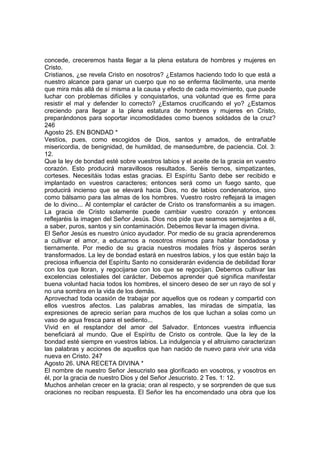 concede, creceremos hasta llegar a la plena estatura de hombres y mujeres en 
Cristo. 
Cristianos, ¿se revela Cristo en nosotros? ¿Estamos haciendo todo lo que está a 
nuestro alcance para ganar un cuerpo que no se enferma fácilmente, una mente 
que mira más allá de sí misma a la causa y efecto de cada movimiento, que puede 
luchar con problemas difíciles y conquistarlos, una voluntad que es firme para 
resistir el mal y defender lo correcto? ¿Estamos crucificando el yo? ¿Estamos 
creciendo para llegar a la plena estatura de hombres y mujeres en Cristo, 
preparándonos para soportar incomodidades como buenos soldados de la cruz? 
246 
Agosto 25. EN BONDAD * 
Vestíos, pues, como escogidos de Dios, santos y amados, de entrañable 
misericordia, de benignidad, de humildad, de mansedumbre, de paciencia. Col. 3: 
12. 
Que la ley de bondad esté sobre vuestros labios y el aceite de la gracia en vuestro 
corazón. Esto producirá maravillosos resultados. Seréis tiernos, simpatizantes, 
corteses. Necesitáis todas estas gracias. El Espíritu Santo debe ser recibido e 
implantado en vuestros caracteres; entonces será como un fuego santo, que 
producirá incienso que se elevará hacia Dios, no de labios condenatorios, sino 
como bálsamo para las almas de los hombres. Vuestro rostro reflejará la imagen 
de lo divino... Al contemplar el carácter de Cristo os transformaréis a su imagen. 
La gracia de Cristo solamente puede cambiar vuestro corazón y entonces 
reflejaréis la imagen del Señor Jesús. Dios nos pide que seamos semejantes a él, 
a saber, puros, santos y sin contaminación. Debemos llevar la imagen divina. 
El Señor Jesús es nuestro único ayudador. Por medio de su gracia aprenderemos 
a cultivar el amor, a educarnos a nosotros mismos para hablar bondadosa y 
tiernamente. Por medio de su gracia nuestros modales fríos y ásperos serán 
transformados. La ley de bondad estará en nuestros labios, y los que están bajo la 
preciosa influencia del Espíritu Santo no considerarán evidencia de debilidad llorar 
con los que lloran, y regocijarse con los que se regocijan. Debemos cultivar las 
excelencias celestiales del carácter. Debemos aprender qué significa manifestar 
buena voluntad hacia todos los hombres, el sincero deseo de ser un rayo de sol y 
no una sombra en la vida de los demás. 
Aprovechad toda ocasión de trabajar por aquellos que os rodean y compartid con 
ellos vuestros afectos. Las palabras amables, las miradas de simpatía, las 
expresiones de aprecio serían para muchos de los que luchan a solas como un 
vaso de agua fresca para el sediento... 
Vivid en el resplandor del amor del Salvador. Entonces vuestra influencia 
beneficiará al mundo. Que el Espíritu de Cristo os controle. Que la ley de la 
bondad esté siempre en vuestros labios. La indulgencia y el altruismo caracterizan 
las palabras y acciones de aquellos que han nacido de nuevo para vivir una vida 
nueva en Cristo. 247 
Agosto 26. UNA RECETA DIVINA * 
El nombre de nuestro Señor Jesucristo sea glorificado en vosotros, y vosotros en 
él, por la gracia de nuestro Dios y del Señor Jesucristo. 2 Tes. 1: 12. 
Muchos anhelan crecer en la gracia; oran al respecto, y se sorprenden de que sus 
oraciones no reciban respuesta. El Señor les ha encomendado una obra que los 
 