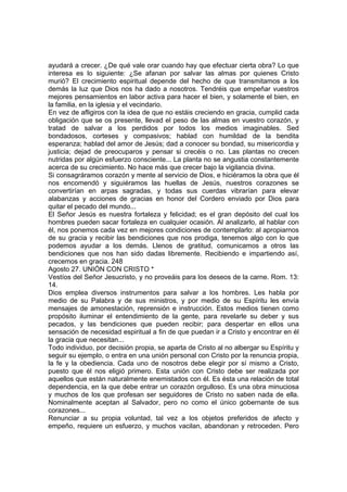 ayudará a crecer. ¿De qué vale orar cuando hay que efectuar cierta obra? Lo que 
interesa es lo siguiente: ¿Se afanan por salvar las almas por quienes Cristo 
murió? El crecimiento espiritual depende del hecho de que transmitamos a los 
demás la luz que Dios nos ha dado a nosotros. Tendréis que empeñar vuestros 
mejores pensamientos en labor activa para hacer el bien, y solamente el bien, en 
la familia, en la iglesia y el vecindario. 
En vez de afligiros con la idea de que no estáis creciendo en gracia, cumplid cada 
obligación que se os presente, llevad el peso de las almas en vuestro corazón, y 
tratad de salvar a los perdidos por todos los medios imaginables. Sed 
bondadosos, corteses y compasivos; hablad con humildad de la bendita 
esperanza; hablad del amor de Jesús; dad a conocer su bondad, su misericordia y 
justicia; dejad de preocuparos y pensar si crecéis o no. Las plantas no crecen 
nutridas por algún esfuerzo consciente... La planta no se angustia constantemente 
acerca de su crecimiento. No hace más que crecer bajo la vigilancia divina. 
Si consagráramos corazón y mente al servicio de Dios, e hiciéramos la obra que él 
nos encomendó y siguiéramos las huellas de Jesús, nuestros corazones se 
convertirían en arpas sagradas, y todas sus cuerdas vibrarían para elevar 
alabanzas y acciones de gracias en honor del Cordero enviado por Dios para 
quitar el pecado del mundo... 
El Señor Jesús es nuestra fortaleza y felicidad; es el gran depósito del cual los 
hombres pueden sacar fortaleza en cualquier ocasión. Al analizarlo, al hablar con 
él, nos ponemos cada vez en mejores condiciones de contemplarlo: al apropiarnos 
de su gracia y recibir las bendiciones que nos prodiga, tenemos algo con lo que 
podemos ayudar a los demás. Llenos de gratitud, comunicamos a otros las 
bendiciones que nos han sido dadas libremente. Recibiendo e impartiendo así, 
crecemos en gracia. 248 
Agosto 27. UNIÓN CON CRISTO * 
Vestíos del Señor Jesucristo, y no proveáis para los deseos de la carne. Rom. 13: 
14. 
Dios emplea diversos instrumentos para salvar a los hombres. Les habla por 
medio de su Palabra y de sus ministros, y por medio de su Espíritu les envía 
mensajes de amonestación, reprensión e instrucción. Estos medios tienen como 
propósito iluminar el entendimiento de la gente, para revelarle su deber y sus 
pecados, y las bendiciones que pueden recibir; para despertar en ellos una 
sensación de necesidad espiritual a fin de que puedan ir a Cristo y encontrar en él 
la gracia que necesitan... 
Todo individuo, por decisión propia, se aparta de Cristo al no albergar su Espíritu y 
seguir su ejemplo, o entra en una unión personal con Cristo por la renuncia propia, 
la fe y la obediencia. Cada uno de nosotros debe elegir por sí mismo a Cristo, 
puesto que él nos eligió primero. Esta unión con Cristo debe ser realizada por 
aquellos que están naturalmente enemistados con él. Es ésta una relación de total 
dependencia, en la que debe entrar un corazón orgulloso. Es una obra minuciosa 
y muchos de los que profesan ser seguidores de Cristo no saben nada de ella. 
Nominalmente aceptan al Salvador, pero no como el único gobernante de sus 
corazones... 
Renunciar a su propia voluntad, tal vez a los objetos preferidos de afecto y 
empeño, requiere un esfuerzo, y muchos vacilan, abandonan y retroceden. Pero 
 
