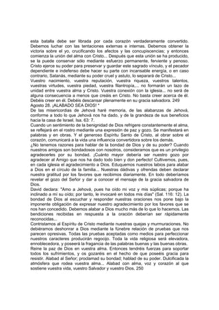 esta batalla debe ser librada por cada corazón verdaderamente convertido. 
Debemos luchar con las tentaciones externas e internas. Debemos obtener la 
victoria sobre el yo, crucificando los afectos y las concupiscencias; y entonces 
comienza la unión del alma con Cristo... Después que esta unión se ha producido, 
se la puede conservar sólo mediante esfuerzo permanente, ferviente y penoso. 
Cristo ejerce su poder para preservar y guardar este sagrado vínculo, y el pecador 
dependiente e indefenso debe hacer su parte con incansable energía, o en caso 
contrario, Satanás, mediante su poder cruel y astuto, lo separará de Cristo... 
Vuestro nacimiento, vuestra reputación, vuestra riqueza, vuestros talentos, 
vuestras virtudes, vuestra piedad, vuestra filantropía,... no formarán un lazo de 
unidad entre vuestra alma y Cristo. Vuestra conexión con la iglesia... no será de 
alguna consecuencia a menos que creáis en Cristo. No basta creer acerca de él. 
Debéis creer en él. Debéis descansar plenamente en su gracia salvadora. 249 
Agosto 28. ¡ALABADO SEA DIOS! * 
De las misericordias de Jehová haré memoria, de las alabanzas de Jehová, 
conforme a todo lo que Jehová nos ha dado, y de la grandeza de sus beneficios 
hacia la casa de Israel. Isa. 63: 7. 
Cuando un sentimiento de la benignidad de Dios refrigere constantemente el alma, 
se reflejará en el rostro mediante una expresión de paz y gozo. Se manifestará en 
palabras y en obras. Y el generoso Espíritu Santo de Cristo, al obrar sobre el 
corazón, comunicará a la vida una influencia convertidora sobre los demás. 
¿No tenemos razones para hablar de la bondad de Dios y de su poder? Cuando 
nuestros amigos son bondadosos con nosotros, consideramos que es un privilegio 
agradecerles por su bondad. ¡Cuánto mayor debería ser nuestro gozo por 
agradecer al Amigo que nos ha dado todo bien y don perfecto! Cultivemos, pues, 
en cada iglesia el agradecimiento a Dios. Eduquemos nuestros labios para alabar 
a Dios en el círculo de la familia... Nuestras dádivas y ofrendas deben declarar 
nuestra gratitud por los favores que recibimos diariamente. En todo deberíamos 
revelar el gozo del Señor y dar a conocer el mensaje de la gracia salvadora de 
Dios. 
David declara: "Amo a Jehová, pues ha oído mi voz y mis súplicas; porque ha 
inclinado a mí su oído; por tanto, le invocaré en todos mis días" (Sal. 116: 12). La 
bondad de Dios al escuchar y responder nuestras oraciones nos pone bajo la 
imponente obligación de expresar nuestro agradecimiento por los favores que se 
nos han concedido. Debemos alabar a Dios mucho más de lo que lo hacemos. Las 
bendiciones recibidas en respuesta a la oración deberían ser rápidamente 
reconocidas... 
Contristamos al Espíritu de Cristo mediante nuestras quejas y murmuraciones. No 
debiéramos deshonrar a Dios mediante la fúnebre relación de pruebas que nos 
parecen opresivas. Todas las pruebas aceptadas como medios para perfeccionar 
nuestros caracteres producirán regocijo. Toda la vida religiosa será elevadora, 
ennoblecedora, y poseerá la fragancia de las palabras buenas y las buenas obras. 
Reine la paz de Dios en vuestra alma. Entonces tendréis fuerzas para soportar 
todos los sufrimientos, y os gozaréis en el hecho de que poseéis gracia para 
resistir. Alabad al Señor; proclamad su bondad; hablad de su poder. Dulcificada la 
atmósfera que rodea vuestra alma... Alabad con alma, voz y corazón al que 
sostiene vuestra vida, vuestro Salvador y vuestro Dios. 250 
 