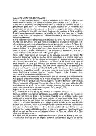 Agosto 29. MIENTRAS ESPERAMOS * 
Estén ceñidos vuestras lomos, y vuestras lámparas encendidas; y vosotros sed 
semejantes a hombres que aguardan a que su señor regrese. Luc. 12: 35-36. 
Ahora es el momento de prepararnos para la venida de nuestro Señor. La 
preparación para salir a su encuentro no puede lograrse en un momento. En 
preparación para esta solemne escena, debiéramos esperar en actitud vigilante y 
velar, combinando todo ello con trabajo ferviente. Así glorifican a Dios sus hijos. 
En medio de las agitadas escenas de la vida, se oirán sus voces pronunciando 
palabras de ánimo, fe y esperanza. Todo lo que tienen y son está consagrado al 
servicio del Maestro... 
Cristo nos dice cuándo será introducido el día de su reino. No nos dice que todo el 
mundo será convertido, sino que "será predicado este evangelio del reino en todo 
el mundo, para testimonio a todas las naciones; y entonces vendrá el fin" (Mat. 24: 
14). Al dar el Evangelio al mundo, tenemos la posibilidad de apresurar la venida 
del día de Dios. Si la iglesia de Cristo hubiera llevado a cabo la obra señalada tal 
como el Señor lo mandó, todo el mundo ya hubiera sido amonestado y el Señor 
Jesús hubiera venido a la tierra en poder y gran gloria. 
Gran poder debe asistir al mensaje de la segunda aparición de Cristo. No 
debemos descansar hasta ver muchas almas convertidas a la bendita esperanza 
del regreso del Señor. En los días de los apóstoles el mensaje que ellos llevaron 
produjo una verdadera obra, convirtiendo las almas de los ídolos para servir al 
Dios viviente. La obra que tenemos que realizar hoy es igualmente real, y la 
verdad es igualmente verdadera; sólo que ahora debemos dar el mensaje con 
mucho más fervor ya que la venida del Señor está más cerca... El mensaje para 
este tiempo es positivo, sencillo y de la más profunda importancia. Debemos obrar 
como hombres y mujeres que lo creemos. Esperar, vigilar, trabajar, orar, 
amonestar al mundo: he aquí nuestra obra. 
Me he sentido profundamente impresionada por las escenas que recientemente 
han pasado ante mí en horas de la noche. Parecía que un gran movimiento -un 
reavivamiento- se producía en muchos lugares. Nuestros hermanos estrechaban 
filas en respuesta al llamado. Hermanos míos, el Señor nos está hablando. ¿No 
escucharemos su voz? ¿No acondicionaremos nuestras lámparas, y actuaremos 
como hombres que están esperando que su Señor venga? 251 
Agosto 30. ¡QUE RECOMPENSA! * 
Si permaneciera la obra de alguno... recibirá recompensa. 1Cor. 3: 14. 
Gloriosa será la recompensa concedida cuando los fieles obreros se reúnan en 
derredor del trono de Dios y del Cordero. Cuando, en su estado mortal, Juan 
contempló la gloria de Dios, cayó como muerto; no pudo soportar la visión. Pero 
cuando los hijos de Dios hayan recibido la inmortalidad, lo verán "como él es" (1 
Juan 3: 2). Estarán delante del trono, aceptos en el Amado. Todos sus pecados 
habrán sido borrados, todas sus transgresiones expiadas. Entonces podrán mirar 
sin velo la gloria del trono de Dios. Habrán participado con Cristo en sus 
sufrimientos, habrán trabajado con él en el plan de la salvación, y participarán con 
él del gozo de ver las almas salvadas en el reino de Dios, para alabar allí a Dios 
durante toda la eternidad... 
En aquel día los redimidos resplandecerán en la gloria del Padre y del Hijo. 
Tocando sus arpas de oro, los ángeles darán la bienvenida al Rey y a los trofeos 
 