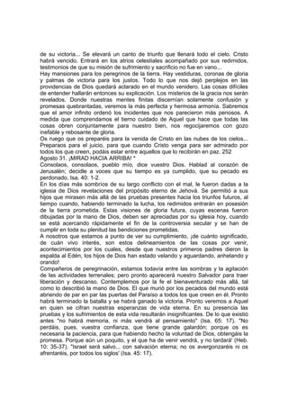 de su victoria... Se elevará un canto de triunfo que llenará todo el cielo. Cristo 
habrá vencido. Entrará en los atrios celestiales acompañado por sus redimidos, 
testimonios de que su misión de sufrimiento y sacrificio no fue en vano... 
Hay mansiones para los peregrinos de la tierra. Hay vestiduras, coronas de gloria 
y palmas de victoria para los justos. Todo lo que nos dejó perplejos en las 
providencias de Dios quedará aclarado en el mundo venidero. Las cosas difíciles 
de entender hallarán entonces su explicación. Los misterios de la gracia nos serán 
revelados. Donde nuestras mentes finitas discernían solamente confusión y 
promesas quebrantadas, veremos la más perfecta y hermosa armonía. Sabremos 
que el amor infinito ordenó los incidentes que nos parecieron más penosos. A 
medida que comprendamos el tierno cuidado de Aquel que hace que todas las 
cosas obren conjuntamente para nuestro bien, nos regocijaremos con gozo 
inefable y rebosante de gloria. 
Os ruego que os preparéis para la venida de Cristo en las nubes de los cielos... 
Preparaos para el juicio, para que cuando Cristo venga para ser admirado por 
todos los que creen, podáis estar entre aquellos que lo recibirán en paz. 252 
Agosto 31. ¡MIRAD HACIA ARRIBA! * 
Consolaos, consolaos, pueblo mío, dice vuestro Dios. Hablad al corazón de 
Jerusalén; decidle a voces que su tiempo es ya cumplido, que su pecado es 
perdonado. Isa. 40: 1-2. 
En los días más sombríos de su largo conflicto con el mal, le fueron dadas a la 
iglesia de Dios revelaciones del propósito eterno de Jehová. Se permitió a sus 
hijos que mirasen más allá de las pruebas presentes hacia los triunfos futuros, al 
tiempo cuando, habiendo terminado la lucha, los redimidos entrarán en posesión 
de la tierra prometida. Estas visiones de gloria futura, cuyas escenas fueron 
dibujadas por la mano de Dios, deben ser apreciadas por su iglesia hoy, cuando 
se está acercando rápidamente el fin de la controversia secular y se han de 
cumplir en toda su plenitud las bendiciones prometidas. 
A nosotros que estamos a punto de ver su cumplimiento, ¡de cuánto significado, 
de cuán vivo interés, son estos delineamientos de las cosas por venir, 
acontecimientos por los cuales, desde que nuestros primeros padres dieron la 
espalda al Edén, los hijos de Dios han estado velando y aguardando, anhelando y 
orando! 
Compañeros de peregrinación, estamos todavía entre las sombras y la agitación 
de las actividades terrenales; pero pronto aparecerá nuestro Salvador para traer 
liberación y descanso. Contemplemos por la fe el bienaventurado más allá, tal 
como lo describió la mano de Dios. El que murió por los pecados del mundo está 
abriendo de par en par las puertas del Paraíso a todos los que creen en él. Pronto 
habrá terminado la batalla y se habrá ganado la victoria. Pronto veremos a Aquel 
en quien se cifran nuestras esperanzas de vida eterna. En su presencia las 
pruebas y los sufrimientos de esta vida resultarán insignificantes. De lo que existió 
antes "no habrá memoria, ni más vendrá al pensamiento" (Isa. 65: 17). "No 
perdáis, pues, vuestra confianza, que tiene grande galardón; porque os es 
necesaria la paciencia, para que habiendo hecho la voluntad de Dios, obtengáis la 
promesa. Porque aún un poquito, y el que ha de venir vendrá, y no tardará' (Heb. 
10: 35-37). "Israel será salvo... con salvación eterna; no os avergonzaréis ni os 
afrentaréis, por todos los siglos' (Isa. 45: 17). 
 