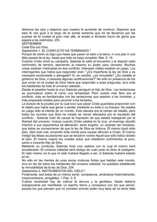 Alcemos los ojos y dejemos que nuestra fe aumente de continuo. Dejemos que 
esta fe nos guíe a lo largo de la senda estrecha que ha de llevarnos por las 
puertas de la ciudad al gran más allá, al amplio e ilimitado futuro de gloria que 
espera a los redimidos. 253 
SEPTIEMBRE 
Cada Día con Dios 
Septiembre 1. EL CONFLICTO HA TERMINADO * 
Porque de cierto os digo que hasta que pasen el cielo y la tierra, ni una jota ni una 
tilde pasará de la ley, hasta que todo se haya cumplido. Mat. 5: 18. 
Cuando Cristo inició su campaña, Satanás le salió al encuentro y le disputó cada 
centímetro de terreno, ejerciendo al máximo su poder para vencerlo. Muchas 
cosas estaban implicadas en ese conflicto. Intereses vitales estaban en juego. Los 
interrogantes que había que responder eran: "¿Es imperfecta la ley de Dios y es 
necesario enmendarla o abrogarla? O, en cambio, ¿es inmutable? ¿Es estable el 
gobierno de Dios, o necesita algunas rectificaciones?" No sólo en presencia de los 
que vivían en la ciudad de Dios había que responder a esas preguntas, sino ante 
los habitantes de todo el universo celestial... 
Desde el pesebre hasta la cruz Satanás persiguió al Hijo de Dios. Las tentaciones 
se acumularon sobre él como una tempestad. Pero cuanto más fiero era el 
conflicto, más se familiarizaba con las tentaciones que asedian a los hombres, y 
más preparado estaba para socorrer a los tentados. 
La dureza de la prueba por la cual tuvo que pasar Cristo guardaba proporción con 
el objeto que había que ganar o perder mediante su éxito o su fracaso. No estaba 
en juego sólo el interés de un mundo. Este planeta era el campo de batalla, pero 
todos los mundos que Dios ha creado se verían afectados por el resultado del 
conflicto... Satanás trató de causar la impresión de que estaba trabajando por la 
libertad del universo. Incluso cuando Cristo estaba en la cruz, el enemigo decidió 
imprimir a sus argumentos tal alteración, tanto engaño, un carácter tan insidioso, 
que todos se convencieran de que la ley de Dios es tiránica. Él mismo trazó todo 
plan, ideó todo mal, encendió toda mente para causar aflicción a Cristo. Él mismo 
instigó las falsas acusaciones que se lanzaron contra Aquel que sólo había obrado 
el bien. Él mismo inspiró los crueles actos que añadieron sufrimientos al puro, 
santo e inocente Hijo de Dios. 
Mediante su conducta, Satanás forjó una cadena con la cual él mismo será 
encadenado. El universo celestial será testigo de cuán justo es Dios al castigarlo. 
El cielo mismo vio lo que el cielo hubiera llegado a ser, si Satanás hubiera estado 
en él... 
No sólo en las mentes de unas pocas criaturas finitas que habitan este mundo, 
sino en las de todos los habitantes del universo celestial, ha quedado establecida 
la inmutabilidad de la ley de Dios. 254 
Septiembre 2. INSTRUMENTOS DEL CIELO * 
Finalmente, sed todos de un mismo sentir, compasivos, amándoos fraternalmente, 
misericordiosos, amigables. 1 Ped. 3: 8. 
Cuánta necesidad hay de cultivar la ternura y la gentileza. Nadie debería 
avergonzarse por manifestar un espíritu tierno y compasivo con los que yerran; 
porque los que piensan que no cometen errores están muy lejos de no tener falta 
 