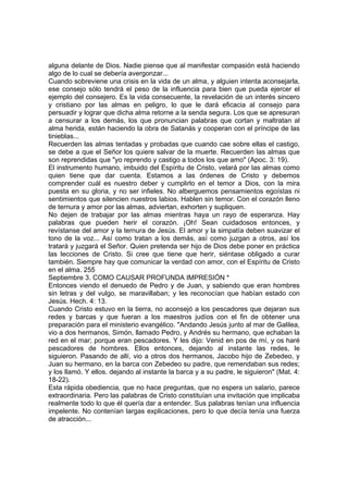 alguna delante de Dios. Nadie piense que al manifestar compasión está haciendo 
algo de lo cual se debería avergonzar... 
Cuando sobreviene una crisis en la vida de un alma, y alguien intenta aconsejarla, 
ese consejo sólo tendrá el peso de la influencia para bien que pueda ejercer el 
ejemplo del consejero. Es la vida consecuente, la revelación de un interés sincero 
y cristiano por las almas en peligro, lo que le dará eficacia al consejo para 
persuadir y lograr que dicha alma retorne a la senda segura. Los que se apresuran 
a censurar a los demás, los que pronuncian palabras que cortan y maltratan al 
alma herida, están haciendo la obra de Satanás y cooperan con el príncipe de las 
tinieblas... 
Recuerden las almas tentadas y probadas que cuando cae sobre ellas el castigo, 
se debe a que el Señor los quiere salvar de la muerte. Recuerden las almas que 
son reprendidas que "yo reprendo y castigo a todos los que amo" (Apoc. 3: 19). 
El instrumento humano, imbuido del Espíritu de Cristo, velará por las almas como 
quien tiene que dar cuenta. Estamos a las órdenes de Cristo y debemos 
comprender cuál es nuestro deber y cumplirlo en el temor a Dios, con la mira 
puesta en su gloria, y no ser infieles. No alberguemos pensamientos egoístas ni 
sentimientos que silencien nuestros labios. Hablen sin temor. Con el corazón lleno 
de ternura y amor por las almas, adviertan, exhorten y supliquen. 
No dejen de trabajar por las almas mientras haya un rayo de esperanza. Hay 
palabras que pueden herir el corazón. ¡Oh! Sean cuidadosos entonces, y 
revístanse del amor y la ternura de Jesús. El amor y la simpatía deben suavizar el 
tono de la voz... Así como tratan a los demás, así como juzgan a otros, así los 
tratará y juzgará el Señor. Quien pretenda ser hijo de Dios debe poner en práctica 
las lecciones de Cristo. Si cree que tiene que herir, siéntase obligado a curar 
también. Siempre hay que comunicar la verdad con amor, con el Espíritu de Cristo 
en el alma. 255 
Septiembre 3. COMO CAUSAR PROFUNDA IMPRESIÓN * 
Entonces viendo el denuedo de Pedro y de Juan, y sabiendo que eran hombres 
sin letras y del vulgo, se maravillaban; y les reconocían que habían estado con 
Jesús. Hech. 4: 13. 
Cuando Cristo estuvo en la tierra, no aconsejó a los pescadores que dejaran sus 
redes y barcas y que fueran a los maestros judíos con el fin de obtener una 
preparación para el ministerio evangélico. "Andando Jesús junto al mar de Galilea, 
vio a dos hermanos, Simón, llamado Pedro, y Andrés su hermano, que echaban la 
red en el mar; porque eran pescadores. Y les dijo: Venid en pos de mí, y os haré 
pescadores de hombres. Ellos entonces, dejando al instante las redes, le 
siguieron. Pasando de allí, vio a otros dos hermanos, Jacobo hijo de Zebedeo, y 
Juan su hermano, en la barca con Zebedeo su padre, que remendaban sus redes; 
y los llamó. Y ellos. dejando al instante la barca y a su padre, le siguieron" (Mat. 4: 
18-22). 
Esta rápida obediencia, que no hace preguntas, que no espera un salario, parece 
extraordinaria. Pero las palabras de Cristo constituían una invitación que implicaba 
realmente todo lo que él quería dar a entender. Sus palabras tenían una influencia 
impelente. No contenían largas explicaciones, pero lo que decía tenía una fuerza 
de atracción... 
 