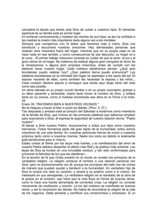 cancelará la deuda que tenéis ante Dios de cuidar a vuestros hijos. El bienestar 
espiritual de su familia está en primer lugar. 
En entrenar correctamente y moldear las mentes de sus hijos, se les ha confiado a 
las madres la misión más importante dada alguna vez a los mortales. 
Siempre que cumplamos con el deber que tenemos más a mano, Dios nos 
bendecirá y escuchará nuestras oraciones. Hay demasiadas personas que 
realizan obra misionera fuera del hogar, mientras que en su propia casa no se 
hace nada en ese sentido, y como consecuencia de ese descuido, su hogar va a 
la ruina... El primer trabajo misionero consiste en cuidar de que el amor, la luz y el 
gozo reinen en el hogar. No tratemos de realizar alguna gran campaña en favor de 
la temperancia, o alguna gran empresa misionera, antes de cumplir con los 
deberes hacia nuestro hogar. Cada mañana debiéramos pensar: ¿Qué acto 
bondadoso puedo realizar hoy? ¿Qué palabra tierna puedo pronunciar? Las 
palabras bondadosas en la intimidad del hogar se asemejan a los rayos del sol. El 
esposo necesita de ellas, como también las necesitan la esposa y los niños... 
Cada corazón debiera aspirar a conseguir que exista aquí abajo tanto del cielo 
como sea posible. 
Un alma salvada en su propio círculo familiar o en su propio vecindario, gracias a 
su labor paciente y esmerada, traerá tanto honor al nombre de Dios, y brillará 
tanto en su corona, como si hubiese encontrado esa alma en la China o la India. 
34 
Enero 26. TRATEMOS BIEN A NUESTROS VECINOS * 
No te niegues a hacer el bien a quien es debido. (Prov. 3: 27.) 
Tan dispuesto y ansioso está el corazón del Salvador a recibirnos como miembros 
de la familia de Dios, que incluso en las primeras palabras que debemos emplear 
para acercamos a Dios, él expresa la seguridad de nuestra relación divina: "Padre 
nuestro". 
Al llamar a Dios nuestro Padre, reconocemos a todos sus hijos como nuestros 
hermanos. Todos formamos parte del gran tejido de la humanidad; todos somos 
miembros de una sola familia. En nuestras peticiones hemos de incluir a nuestros 
prójimos tanto como a nosotros mismos. Nadie ora como es debido si solamente 
pide bendiciones para sí mismo. 
Estáis unidos al Señor por los lazos más fuertes, y la manifestación del amor de 
nuestro Padre debiera despertar el afecto más filial y la gratitud más ardiente. Las 
leyes de Dios se fundan en una inmutable rectitud, y han sido conformadas para 
promover la felicidad de los que las obedecen... 
En la lección de fe que Cristo enseñó en el monte se revelan los principios de la 
verdadera religión. La religión conduce al hombre a una relación personal con 
Dios, pero no exclusivamente con él; porque los principios del cielo han de vivirse 
de manera que puedan ayudar y bendecir a la humanidad. Un verdadero hijo de 
Dios lo amará con todo su corazón, y amará a su prójimo como a sí mismo. Se 
interesará en sus semejantes. La verdadera religión es el resultado de la obra de 
la gracia en el corazón, que hace que la vida fluya en forma de buenas obras, 
como lo hace una fuente alimentada de corrientes vivas. La religión no consiste 
meramente de meditación y oración. La luz del cristiano se manifiesta en buenas 
obras, y así lo reconocen los demás. No habrá de divorciarse la religión de la vida 
de los negocios. Debe penetrar y santificar sus compromisos y empresas. Si un 
 