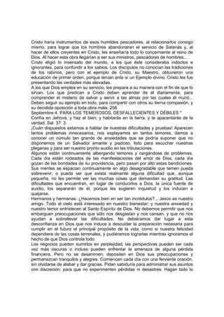Cristo haría instrumentos de esos humildes pescadores, al relacionarlos consigo 
mismo, para lograr que los hombres abandonaran el servicio de Satanás y, al 
hacer de ellos creyentes en Cristo, les enseñaría todo lo concerniente al reino de 
Dios. Al hacer esta obra llegarían a ser sus ministros, pescadores de hombres... 
Cristo eligió lo insensato del mundo, a los que éste consideraba indoctos e 
ignorantes, para confundir a los sabios. Los discípulos no conocían las tradiciones 
de los rabinos, pero con el ejemplo de Cristo, su Maestro, obtuvieron una 
educación de primer orden, porque tenían ante sí un Ejemplo divino. Cristo les fue 
presentando las verdades más elevadas. 
A los que Dios emplea en su servicio, los prepara a su manera con el fin de que lo 
sirvan. Los que predican a Cristo deben aprender de él diariamente, para 
comprender el misterio de salvar y servir a las almas por las cuales él murió... 
Deben seguir su ejemplo en todo, para compartir con otros su tierna compasión, y 
su decidida oposición a toda obra mala. 256 
Septiembre 4. PARA LOS TEMEROSOS, DESFALLECIENTES Y DÉBILES * 
Confía en Jehová, y haz el bien; y habitarás en la tierra, y te apacentarás de la 
verdad. Sal. 37: 3. 
¡Cuán dispuestos estamos a hablar de nuestras dificultades y pruebas! Aparecen 
tantos problemas innecesarios, nos explayamos en tantos temores, damos a 
conocer un cúmulo tan grande de ansiedades que se podría suponer que no 
disponemos de un Salvador amante y piadoso, listo para escuchar nuestras 
plegarias y para ser nuestro pronto auxilio en las tribulaciones. 
Algunos están continuamente albergando temores y cargándose de problemas. 
Cada día están rodeados de las manifestaciones del amor de Dios, cada día 
gozan de las bondades de su providencia, pero pasan por alto estas bendiciones. 
Sus mentes se espacian continuamente en algo desagradable que temen pueda 
sobrevenir; o pueda ser que exista realmente alguna dificultad que, aunque 
pequeña, no les permite ver las muchas cosas que demandan su gratitud. Las 
dificultades que encuentran, en lugar de conducirlos a Dios, la única fuente de 
auxilio, los separarán de él, porque les sugieren inquietud y los inducen a 
quejarse. 
Hermanos y hermanas: ¿Hacemos bien en ser tan incrédulos?... Jesús es nuestro 
amigo. Todo el cielo está interesado en nuestro bienestar; y nuestra ansiedad y 
nuestro temor entristecen al Santo Espíritu de Dios. No debemos permitir que nos 
embarguen preocupaciones que sólo nos desgastan y nos cansan, y que no nos 
ayudan a sobrellevar las dificultades. No debiéramos dar lugar a esta 
desconfianza en Dios que nos induce a descuidar la preparación necesaria para 
cumplir en el futuro el principal propósito de la vida, como si nuestra felicidad 
dependiera de las cosas terrenales, y pudiéramos lograrlas mientras ignoramos el 
hecho de que Dios controla todo. 
Los negocios pueden sumirlos en perplejidad; las perspectivas pueden ser cada 
vez más oscuras o incluso pueden enfrentar la amenaza de alguna pérdida 
financiera. Pero no se desanimen; depositen en Dios sus preocupaciones y 
permanezcan tranquilos y alegres. Comiencen cada día con una ferviente oración, 
sin olvidarse de alabar y dar gracias. Pidan sabiduría para administrar sus asuntos 
con discreción, para que no experimenten pérdidas ni desastres. Hagan todo lo 
 