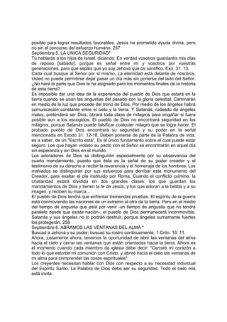 posible para lograr resultados favorables. Jesús ha prometido ayuda divina, pero 
no sin el concurso del esfuerzo humano. 257 
Septiembre 5. LA ÚNICA SEGURIDAD* 
Tú hablarás a los hijos de Israel, diciendo: En verdad vosotros guardaréis mis días 
de reposo [sábado]; porque es señal entre mí y vosotros por vuestras 
generaciones, para que sepáis que yo soy Jehová que os santifico. Exo. 31: 13. 
Cada cual busque al Señor por sí mismo. La eternidad está delante de nosotros, 
Usted no puede permitirse dejar pasar un día más sin ponerse del lado del Señor. 
¿No hará la parte que Dios le ha asignado para los momentos finales de la historia 
de esta tierra? 
Es imposible dar una idea de la experiencia del pueblo de Dios que estará en la 
tierra cuando se unan las angustias del pasado con la gloria celestial. Caminarán 
en medio de la luz que procede del trono de Dios. Por medio de los ángeles habrá 
comunicación constante entre el cielo y la tierra. Y Satanás, rodeado de ángeles 
malos, pretenderá ser Dios, obrará toda clase de milagros para engañar si fuera 
posible aun a los escogidos. El pueblo de Dios no encontrará seguridad en los 
milagros, porque Satanás puede falsificar cualquier milagro que se logre hacer. El 
probado pueblo de Dios encontrará su seguridad y su poder en la señal 
mencionada en Exodo 31: 12-18. Deben ponerse de parte de la Palabra de vida, 
es a saber, de un "Escrito está". Es el único fundamento sobre el cual puede estar 
seguro. Los que hayan violado su pacto con el Señor se encontrarán en aquel día 
sin esperanza y sin Dios en el mundo. 
Los adoradores de Dios se distinguirán especialmente por su observancia del 
cuarto mandamiento, puesto que ésta es la señal de su poder creador y el 
testimonio de su derecho a recibir la reverencia y el homenaje de los hombres. Los 
malvados se distinguirán por sus esfuerzos para derribar este monumento del 
Creador, para exaltar el día instituido por Roma. Cuando el conflicto culmine, la 
cristiandad estará dividida en dos grandes clases: los que guardan los 
mandamientos de Dios y tienen la fe de Jesús, y los que adoran a la bestia y a su 
imagen, y reciben su marca... 
El pueblo de Dios tendrá que enfrentar tremendas pruebas. El espíritu de la guerra 
está conmoviendo las naciones de un extremo al otro de la tierra. Pero en el medio 
del tiempo de angustia que está por venir -un tiempo de angustia que no tendrá 
paralelo desde que existe nación-, el pueblo de Dios permanecerá inconmovible. 
Satanás y sus ángeles no lo podrán destruir, porque ángeles sumamente fuertes 
los protegerán. 258 
Septiembre 6. ABRAMOS LAS VENTANAS DEL ALMA * 
Buscad a Jehová y su poder; buscad su rostro continuamente. 1 Crón. 16: 11. 
Ahora, justamente ahora, tenemos la oportunidad de abrir las ventanas del alma 
hacia el cielo y cerrar las ventanas que están orientadas hacia la tierra. Ahora es 
el momento cuando cada miembro de iglesia debe decir: "Cerraré mi corazón a 
todo lo que estorbe mi comunión con Cristo, y abriré hacia el cielo las ventanas de 
mi alma para comprender las cosas espirituales". 
Los creyentes necesitan hablar con Dios con respecto a su necesidad individual 
del Espíritu Santo. La Palabra de Dios debe ser su seguridad. Todo el cielo nos 
está invita 
 